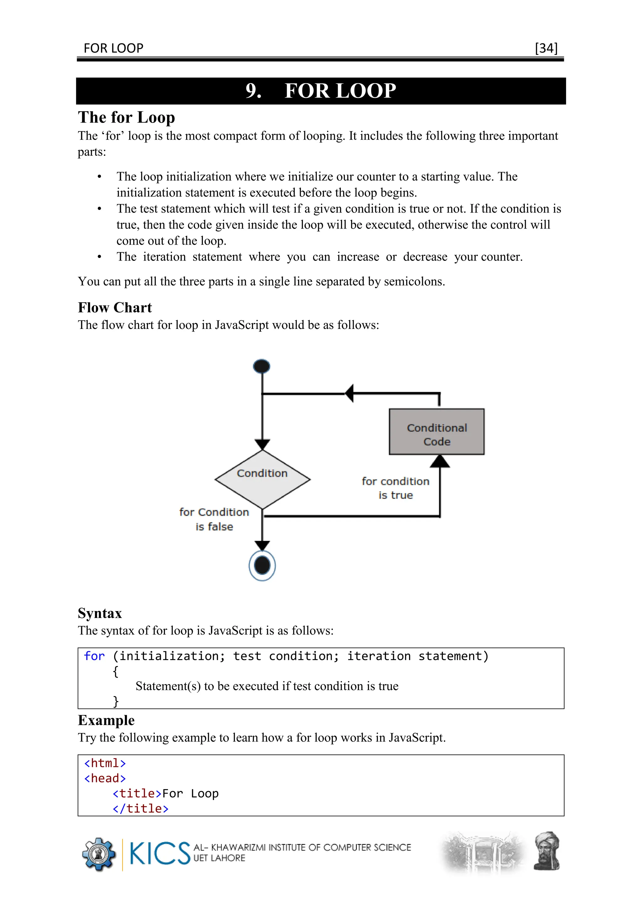 FOR LOOP [34]
9. FOR LOOP
The for Loop
The ‘for’ loop is the most compact form of looping. It includes the following three important
parts:
• The loop initialization where we initialize our counter to a starting value. The
initialization statement is executed before the loop begins.
• The test statement which will test if a given condition is true or not. If the condition is
true, then the code given inside the loop will be executed, otherwise the control will
come out of the loop.
• The iteration statement where you can increase or decrease your counter.
You can put all the three parts in a single line separated by semicolons.
Flow Chart
The flow chart for loop in JavaScript would be as follows:
Syntax
The syntax of for loop is JavaScript is as follows:
for (initialization; test condition; iteration statement)
{
Statement(s) to be executed if test condition is true
}
Example
Try the following example to learn how a for loop works in JavaScript.
<html>
<head>
<title>For Loop
</title>
 