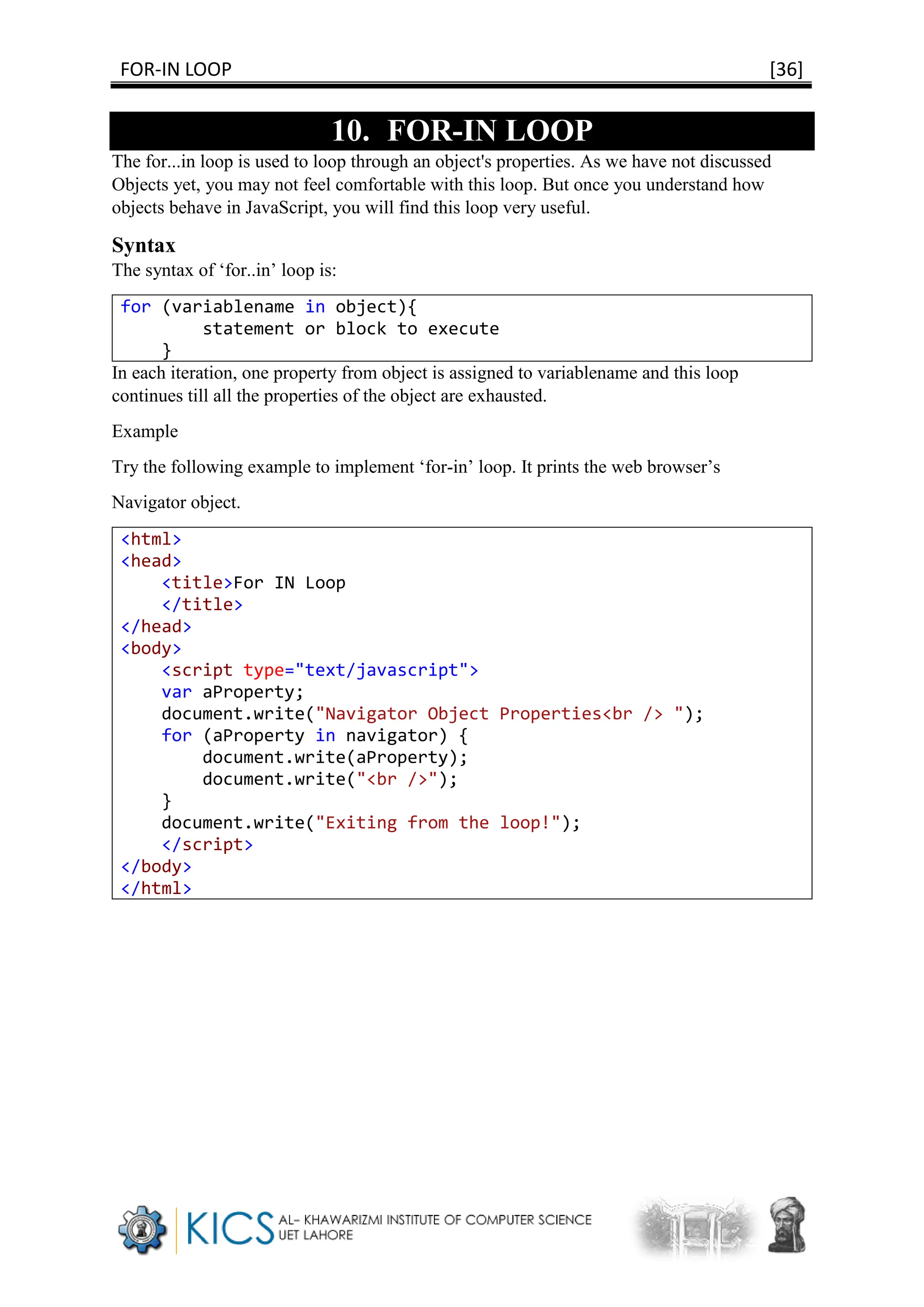 FOR-IN LOOP [36]
10. FOR-IN LOOP
The for...in loop is used to loop through an object's properties. As we have not discussed
Objects yet, you may not feel comfortable with this loop. But once you understand how
objects behave in JavaScript, you will find this loop very useful.
Syntax
The syntax of ‘for..in’ loop is:
for (variablename in object){
statement or block to execute
}
In each iteration, one property from object is assigned to variablename and this loop
continues till all the properties of the object are exhausted.
Example
Try the following example to implement ‘for-in’ loop. It prints the web browser’s
Navigator object.
<html>
<head>
<title>For IN Loop
</title>
</head>
<body>
<script type="text/javascript">
var aProperty;
document.write("Navigator Object Properties<br /> ");
for (aProperty in navigator) {
document.write(aProperty);
document.write("<br />");
}
document.write("Exiting from the loop!");
</script>
</body>
</html>
 