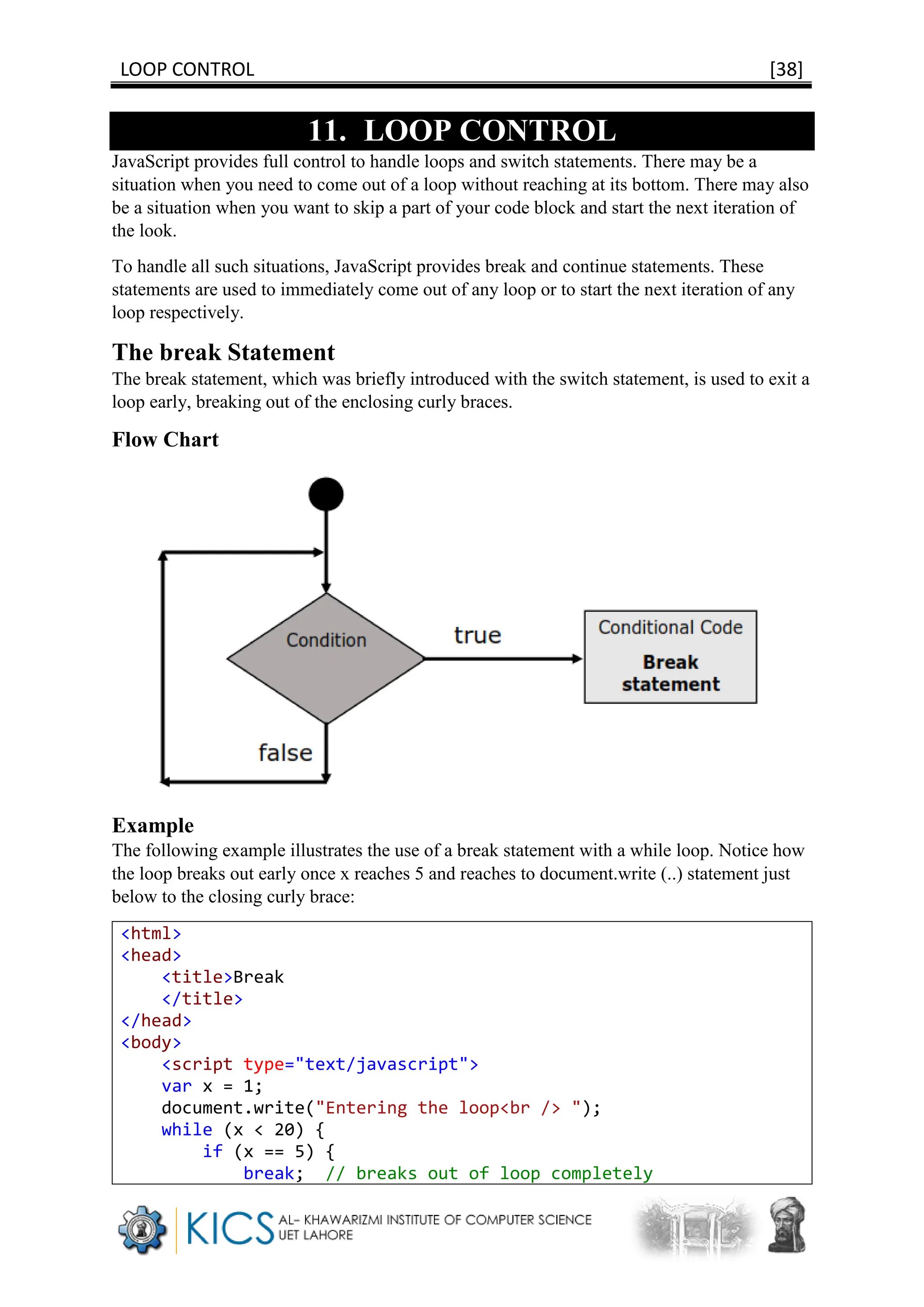 LOOP CONTROL [38]
11. LOOP CONTROL
JavaScript provides full control to handle loops and switch statements. There may be a
situation when you need to come out of a loop without reaching at its bottom. There may also
be a situation when you want to skip a part of your code block and start the next iteration of
the look.
To handle all such situations, JavaScript provides break and continue statements. These
statements are used to immediately come out of any loop or to start the next iteration of any
loop respectively.
The break Statement
The break statement, which was briefly introduced with the switch statement, is used to exit a
loop early, breaking out of the enclosing curly braces.
Flow Chart
Example
The following example illustrates the use of a break statement with a while loop. Notice how
the loop breaks out early once x reaches 5 and reaches to document.write (..) statement just
below to the closing curly brace:
<html>
<head>
<title>Break
</title>
</head>
<body>
<script type="text/javascript">
var x = 1;
document.write("Entering the loop<br /> ");
while (x < 20) {
if (x == 5) {
break; // breaks out of loop completely
 