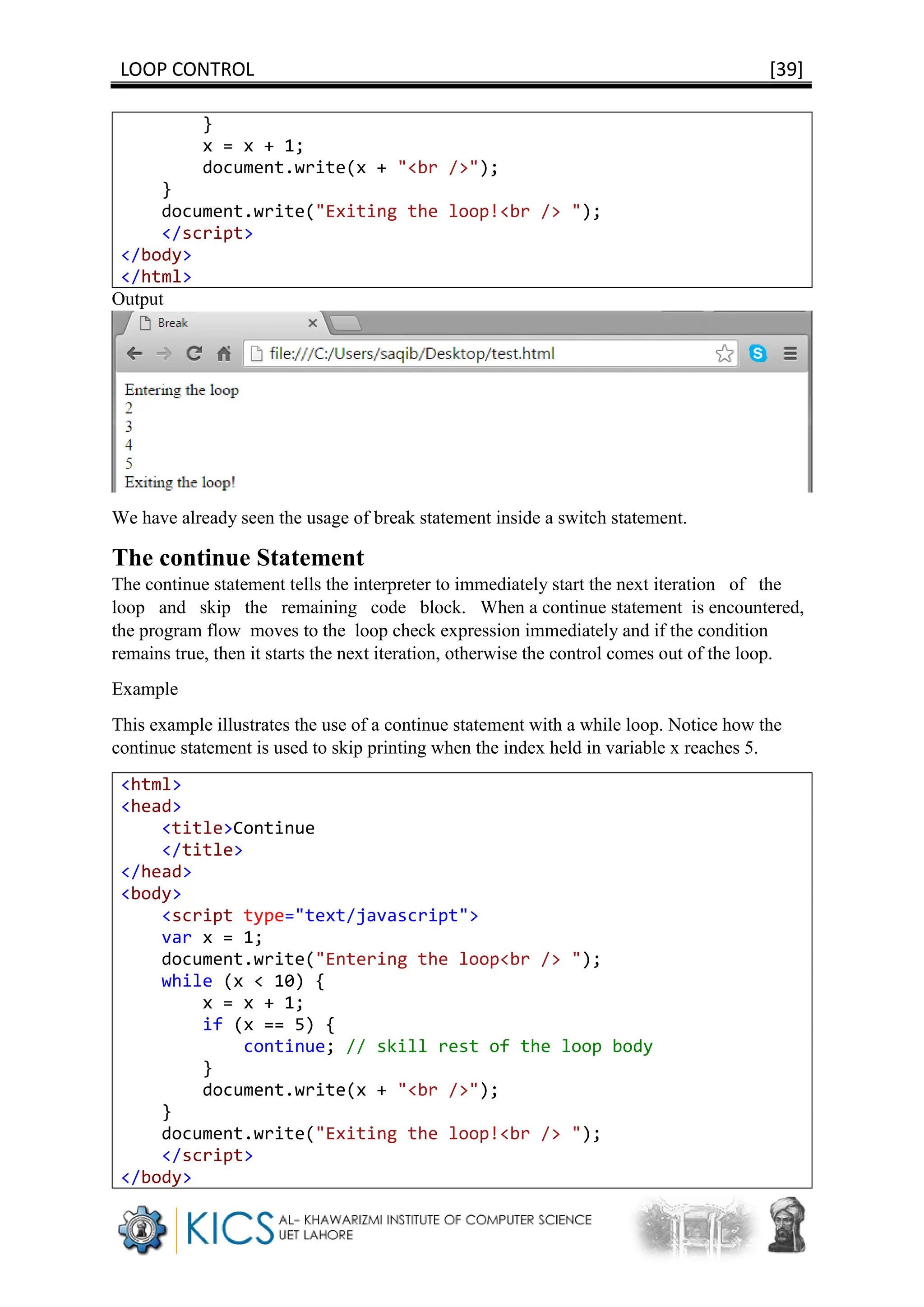 LOOP CONTROL [39]
}
x = x + 1;
document.write(x + "<br />");
}
document.write("Exiting the loop!<br /> ");
</script>
</body>
</html>
Output
We have already seen the usage of break statement inside a switch statement.
The continue Statement
The continue statement tells the interpreter to immediately start the next iteration of the
loop and skip the remaining code block. When a continue statement is encountered,
the program flow moves to the loop check expression immediately and if the condition
remains true, then it starts the next iteration, otherwise the control comes out of the loop.
Example
This example illustrates the use of a continue statement with a while loop. Notice how the
continue statement is used to skip printing when the index held in variable x reaches 5.
<html>
<head>
<title>Continue
</title>
</head>
<body>
<script type="text/javascript">
var x = 1;
document.write("Entering the loop<br /> ");
while (x < 10) {
x = x + 1;
if (x == 5) {
continue; // skill rest of the loop body
}
document.write(x + "<br />");
}
document.write("Exiting the loop!<br /> ");
</script>
</body>
 