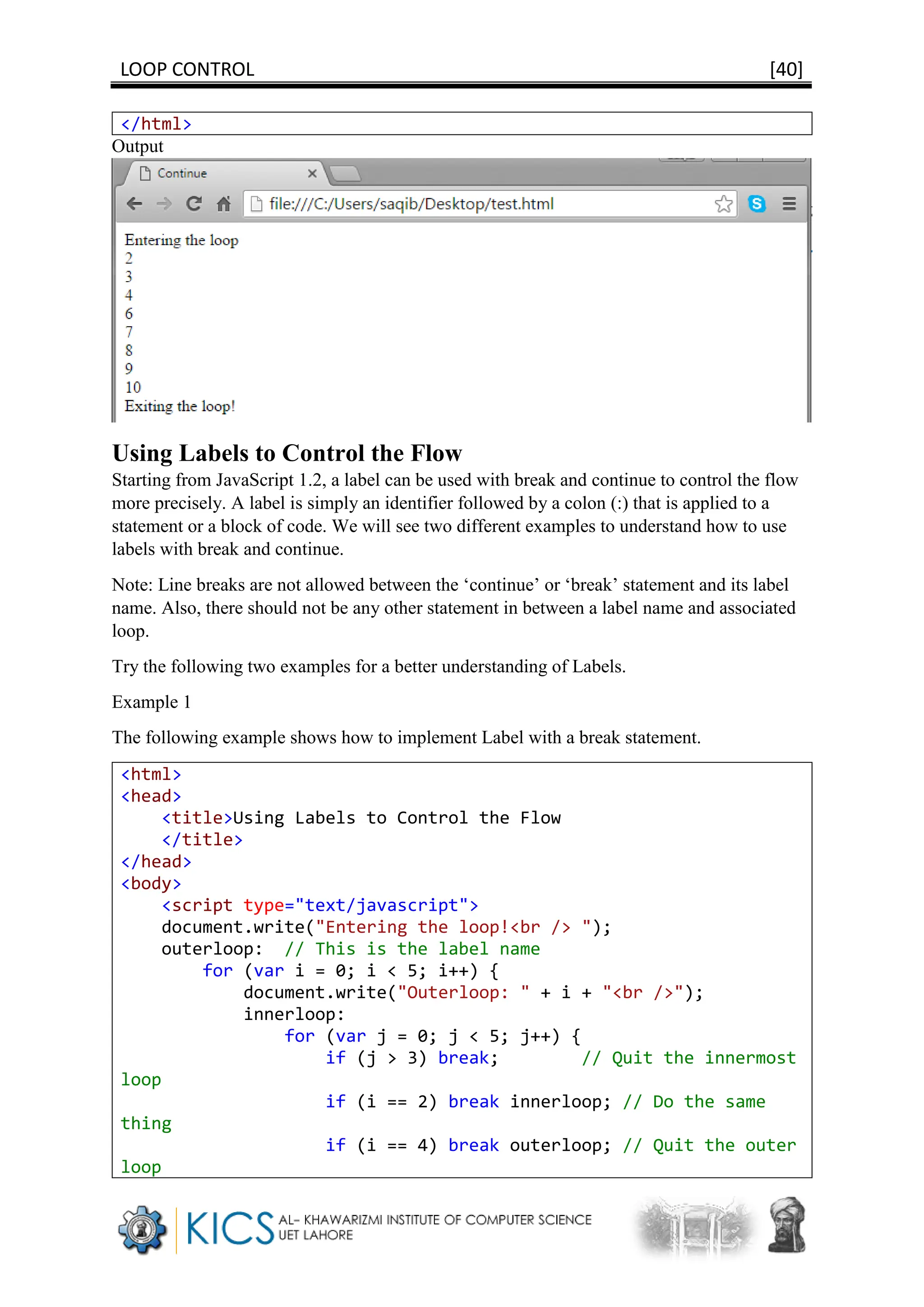 LOOP CONTROL [40]
</html>
Output
Using Labels to Control the Flow
Starting from JavaScript 1.2, a label can be used with break and continue to control the flow
more precisely. A label is simply an identifier followed by a colon (:) that is applied to a
statement or a block of code. We will see two different examples to understand how to use
labels with break and continue.
Note: Line breaks are not allowed between the ‘continue’ or ‘break’ statement and its label
name. Also, there should not be any other statement in between a label name and associated
loop.
Try the following two examples for a better understanding of Labels.
Example 1
The following example shows how to implement Label with a break statement.
<html>
<head>
<title>Using Labels to Control the Flow
</title>
</head>
<body>
<script type="text/javascript">
document.write("Entering the loop!<br /> ");
outerloop: // This is the label name
for (var i = 0; i < 5; i++) {
document.write("Outerloop: " + i + "<br />");
innerloop:
for (var j = 0; j < 5; j++) {
if (j > 3) break; // Quit the innermost
loop
if (i == 2) break innerloop; // Do the same
thing
if (i == 4) break outerloop; // Quit the outer
loop
 
