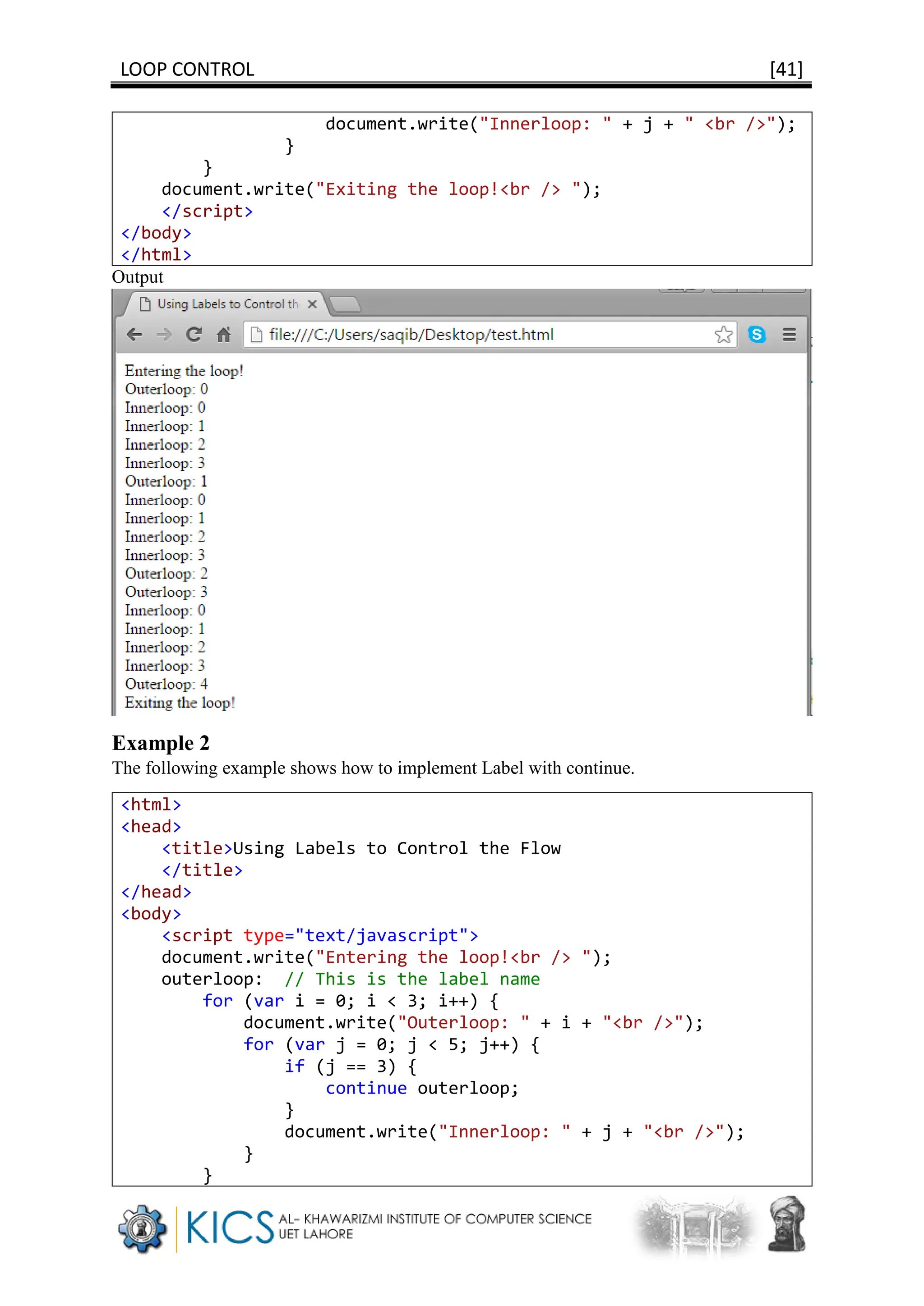 LOOP CONTROL [41]
document.write("Innerloop: " + j + " <br />");
}
}
document.write("Exiting the loop!<br /> ");
</script>
</body>
</html>
Output
Example 2
The following example shows how to implement Label with continue.
<html>
<head>
<title>Using Labels to Control the Flow
</title>
</head>
<body>
<script type="text/javascript">
document.write("Entering the loop!<br /> ");
outerloop: // This is the label name
for (var i = 0; i < 3; i++) {
document.write("Outerloop: " + i + "<br />");
for (var j = 0; j < 5; j++) {
if (j == 3) {
continue outerloop;
}
document.write("Innerloop: " + j + "<br />");
}
}
 