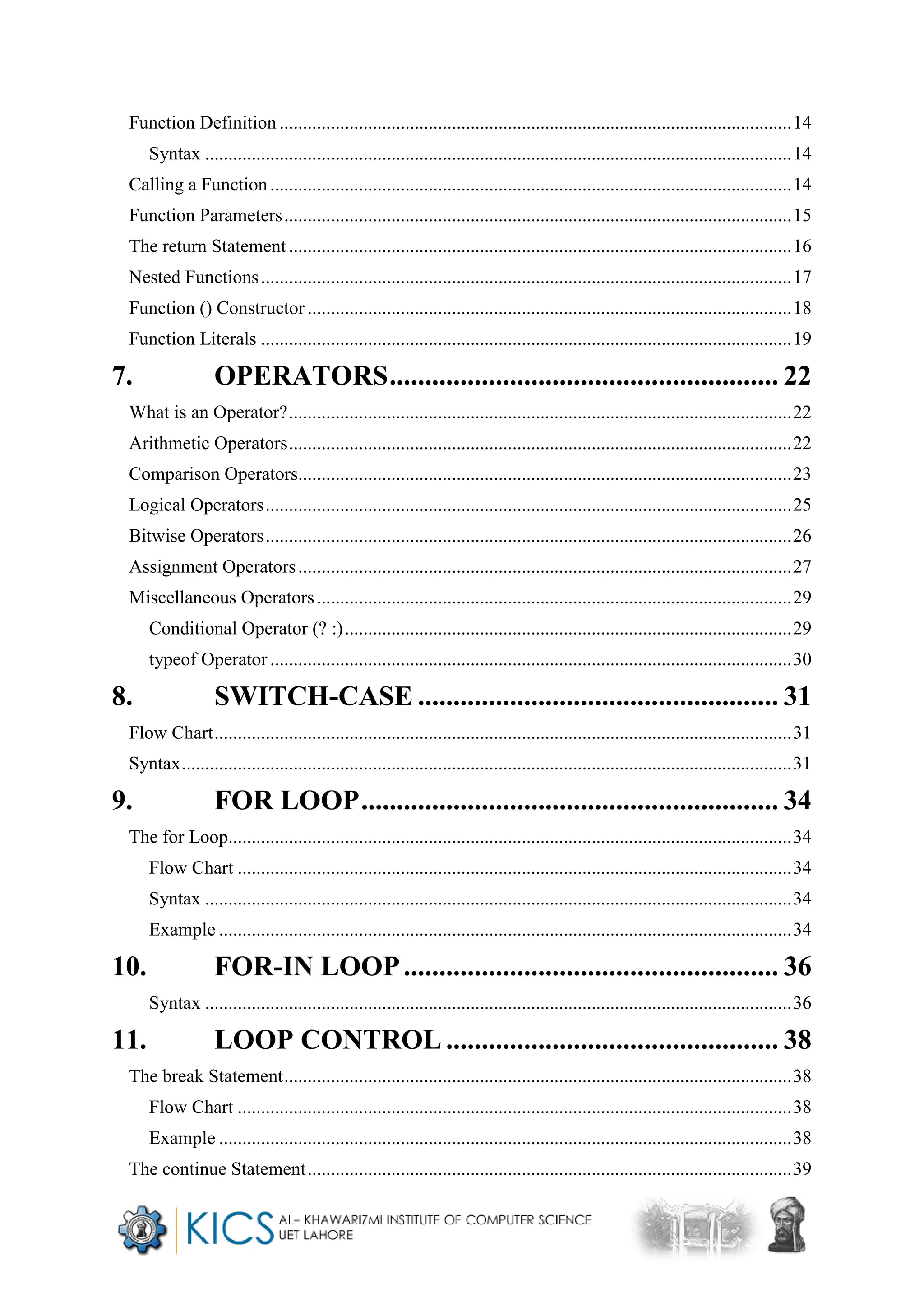 Function Definition ..............................................................................................................14
Syntax ..............................................................................................................................14
Calling a Function................................................................................................................14
Function Parameters.............................................................................................................15
The return Statement ............................................................................................................16
Nested Functions..................................................................................................................17
Function () Constructor ........................................................................................................18
Function Literals ..................................................................................................................19
7. OPERATORS....................................................... 22
What is an Operator?............................................................................................................22
Arithmetic Operators............................................................................................................22
Comparison Operators..........................................................................................................23
Logical Operators.................................................................................................................25
Bitwise Operators.................................................................................................................26
Assignment Operators..........................................................................................................27
Miscellaneous Operators......................................................................................................29
Conditional Operator (? :)................................................................................................29
typeof Operator ................................................................................................................30
8. SWITCH-CASE ................................................... 31
Flow Chart............................................................................................................................31
Syntax...................................................................................................................................31
9. FOR LOOP........................................................... 34
The for Loop.........................................................................................................................34
Flow Chart .......................................................................................................................34
Syntax ..............................................................................................................................34
Example ...........................................................................................................................34
10. FOR-IN LOOP..................................................... 36
Syntax ..............................................................................................................................36
11. LOOP CONTROL ............................................... 38
The break Statement.............................................................................................................38
Flow Chart .......................................................................................................................38
Example ...........................................................................................................................38
The continue Statement........................................................................................................39
 
