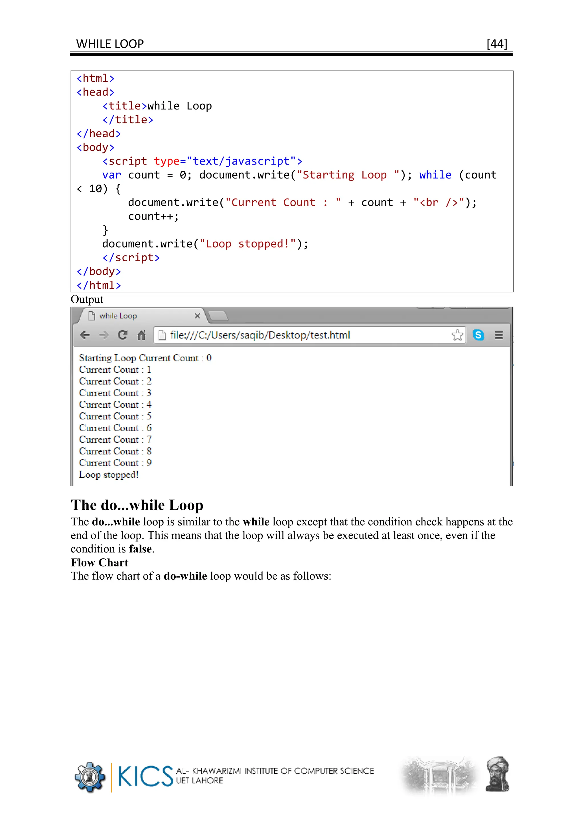 WHILE LOOP [44]
<html>
<head>
<title>while Loop
</title>
</head>
<body>
<script type="text/javascript">
var count = 0; document.write("Starting Loop "); while (count
< 10) {
document.write("Current Count : " + count + "<br />");
count++;
}
document.write("Loop stopped!");
</script>
</body>
</html>
Output
The do...while Loop
The do...while loop is similar to the while loop except that the condition check happens at the
end of the loop. This means that the loop will always be executed at least once, even if the
condition is false.
Flow Chart
The flow chart of a do-while loop would be as follows:
 