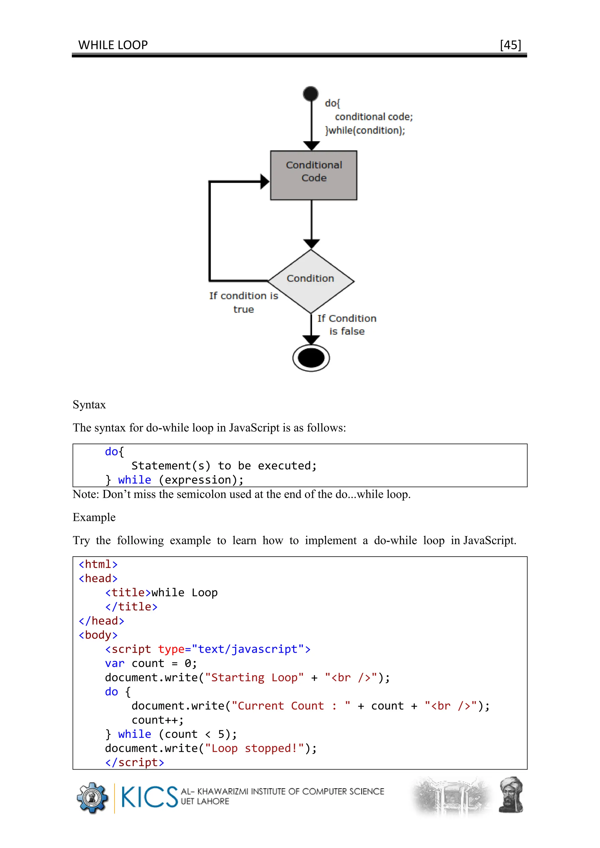WHILE LOOP [45]
Syntax
The syntax for do-while loop in JavaScript is as follows:
do{
Statement(s) to be executed;
} while (expression);
Note: Don’t miss the semicolon used at the end of the do...while loop.
Example
Try the following example to learn how to implement a do-while loop in JavaScript.
<html>
<head>
<title>while Loop
</title>
</head>
<body>
<script type="text/javascript">
var count = 0;
document.write("Starting Loop" + "<br />");
do {
document.write("Current Count : " + count + "<br />");
count++;
} while (count < 5);
document.write("Loop stopped!");
</script>
 