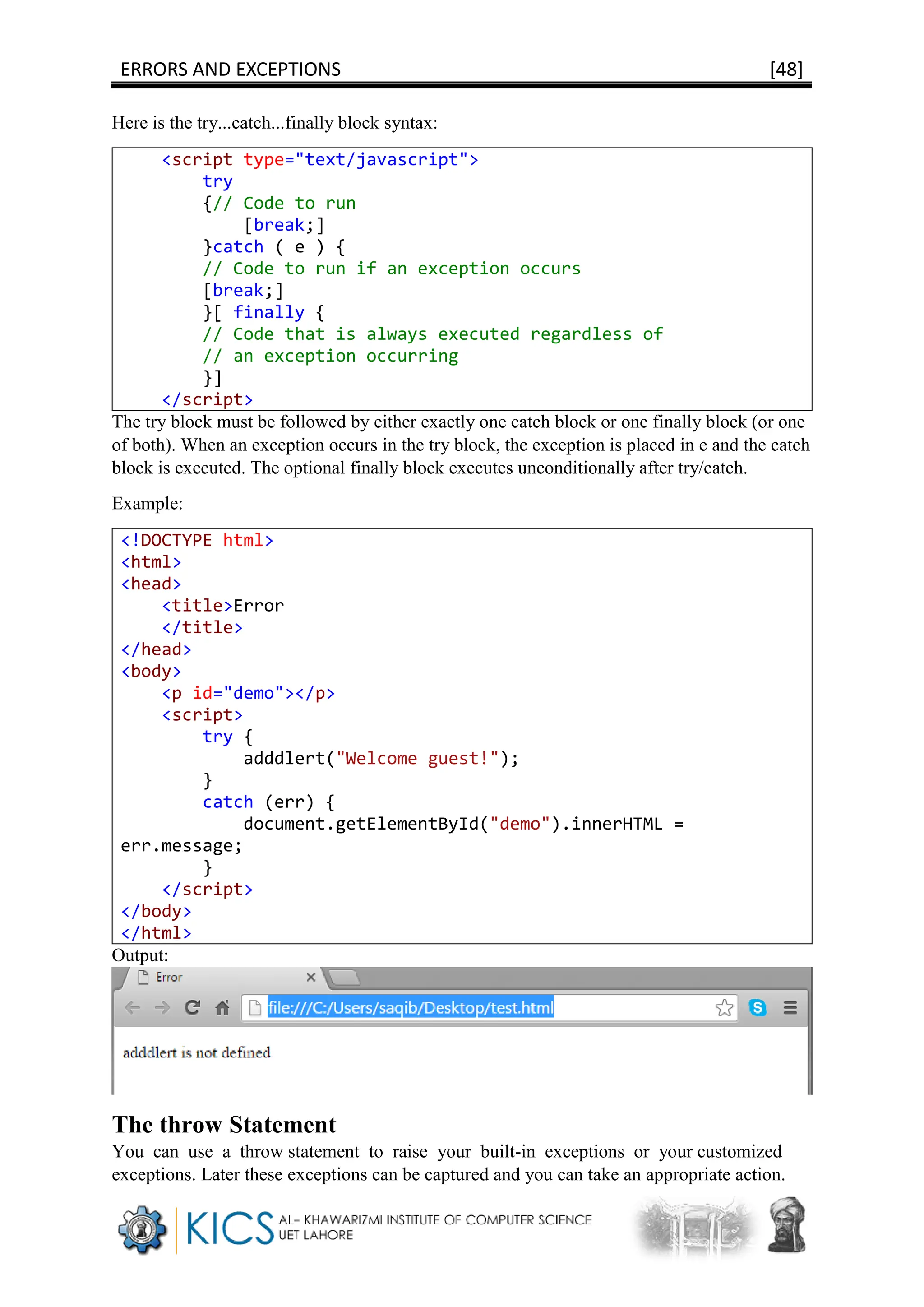 ERRORS AND EXCEPTIONS [48]
Here is the try...catch...finally block syntax:
<script type="text/javascript">
try
{// Code to run
[break;]
}catch ( e ) {
// Code to run if an exception occurs
[break;]
}[ finally {
// Code that is always executed regardless of
// an exception occurring
}]
</script>
The try block must be followed by either exactly one catch block or one finally block (or one
of both). When an exception occurs in the try block, the exception is placed in e and the catch
block is executed. The optional finally block executes unconditionally after try/catch.
Example:
<!DOCTYPE html>
<html>
<head>
<title>Error
</title>
</head>
<body>
<p id="demo"></p>
<script>
try {
adddlert("Welcome guest!");
}
catch (err) {
document.getElementById("demo").innerHTML =
err.message;
}
</script>
</body>
</html>
Output:
The throw Statement
You can use a throw statement to raise your built-in exceptions or your customized
exceptions. Later these exceptions can be captured and you can take an appropriate action.
 