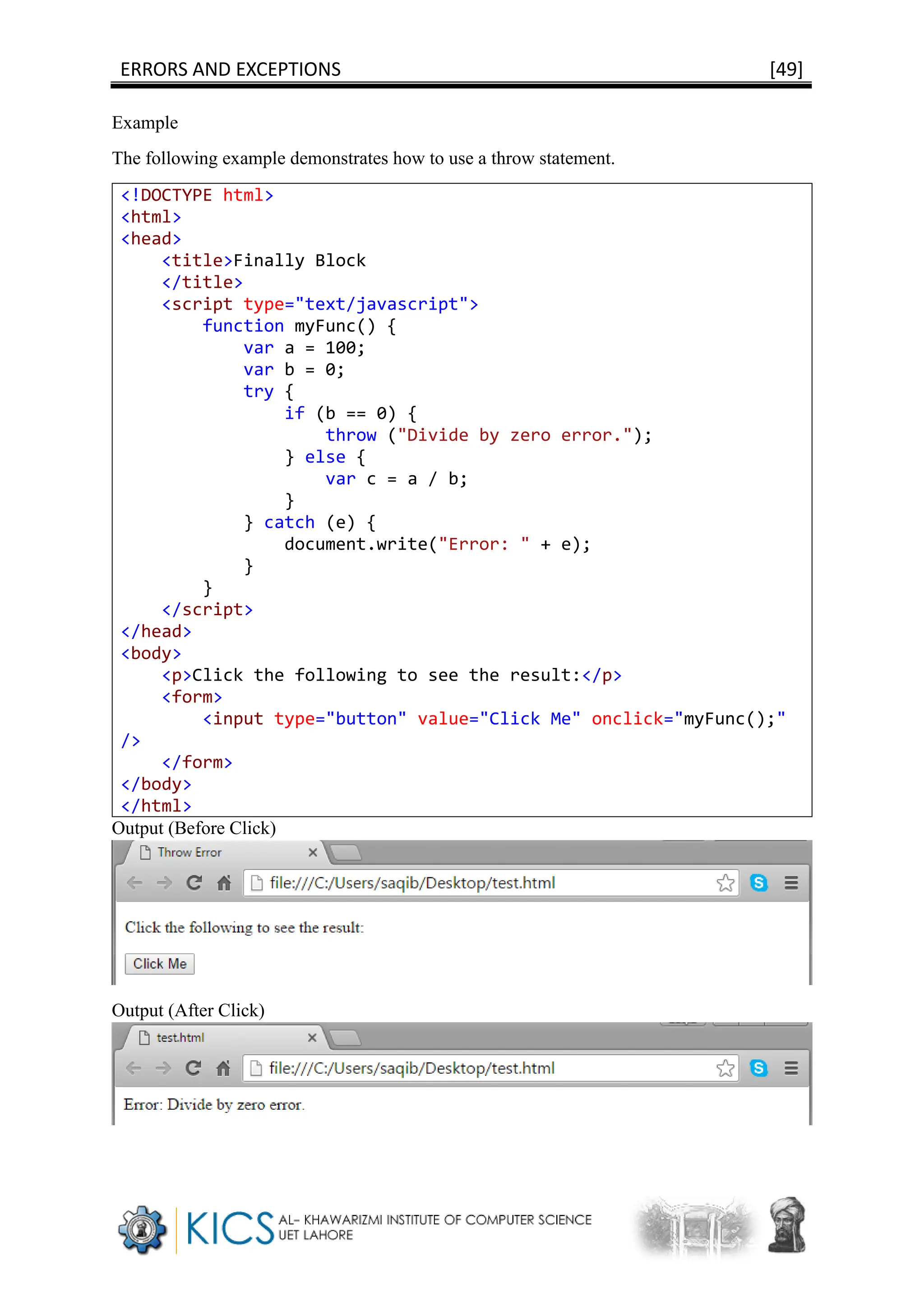 ERRORS AND EXCEPTIONS [49]
Example
The following example demonstrates how to use a throw statement.
<!DOCTYPE html>
<html>
<head>
<title>Finally Block
</title>
<script type="text/javascript">
function myFunc() {
var a = 100;
var b = 0;
try {
if (b == 0) {
throw ("Divide by zero error.");
} else {
var c = a / b;
}
} catch (e) {
document.write("Error: " + e);
}
}
</script>
</head>
<body>
<p>Click the following to see the result:</p>
<form>
<input type="button" value="Click Me" onclick="myFunc();"
/>
</form>
</body>
</html>
Output (Before Click)
Output (After Click)
 