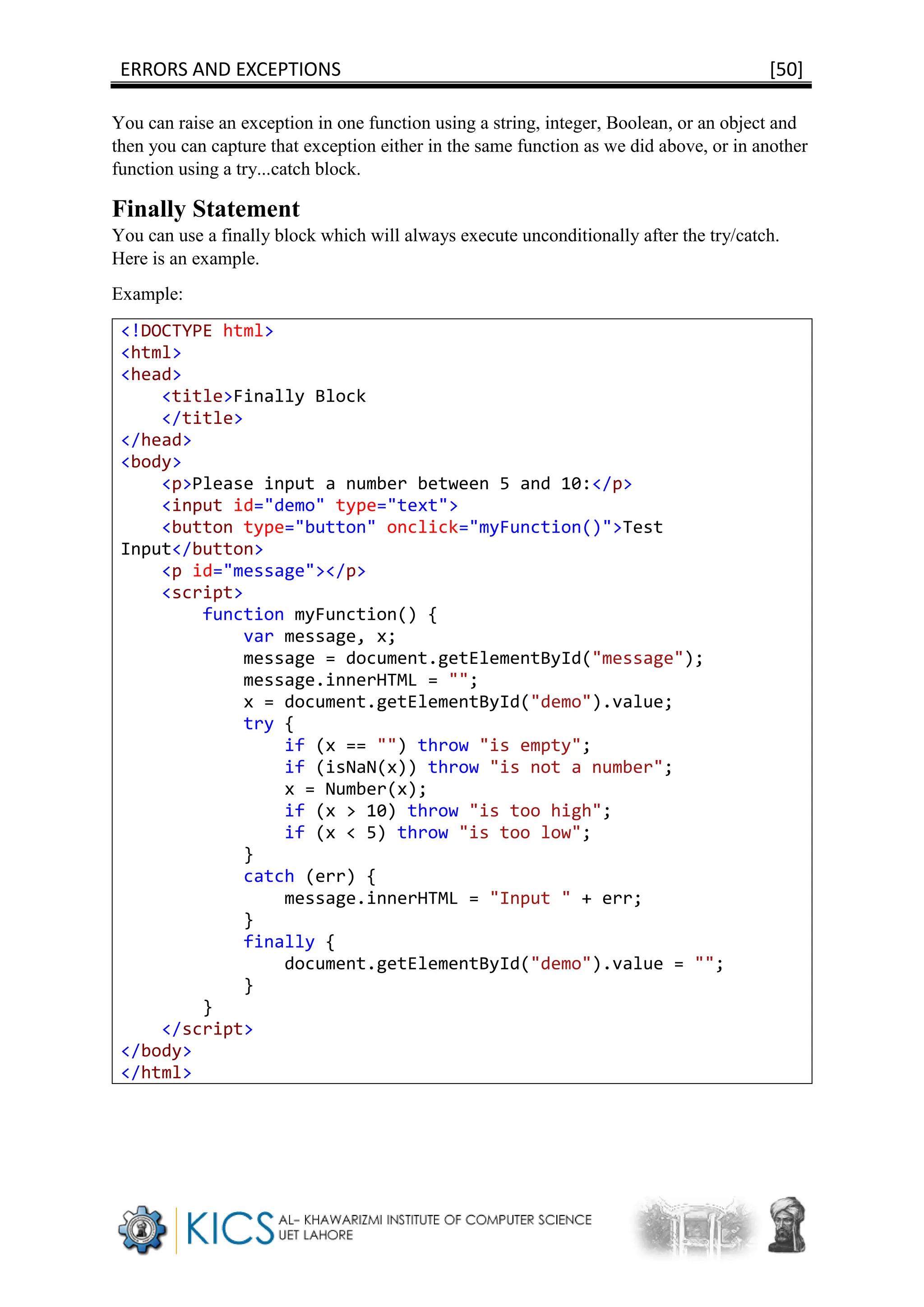 ERRORS AND EXCEPTIONS [50]
You can raise an exception in one function using a string, integer, Boolean, or an object and
then you can capture that exception either in the same function as we did above, or in another
function using a try...catch block.
Finally Statement
You can use a finally block which will always execute unconditionally after the try/catch.
Here is an example.
Example:
<!DOCTYPE html>
<html>
<head>
<title>Finally Block
</title>
</head>
<body>
<p>Please input a number between 5 and 10:</p>
<input id="demo" type="text">
<button type="button" onclick="myFunction()">Test
Input</button>
<p id="message"></p>
<script>
function myFunction() {
var message, x;
message = document.getElementById("message");
message.innerHTML = "";
x = document.getElementById("demo").value;
try {
if (x == "") throw "is empty";
if (isNaN(x)) throw "is not a number";
x = Number(x);
if (x > 10) throw "is too high";
if (x < 5) throw "is too low";
}
catch (err) {
message.innerHTML = "Input " + err;
}
finally {
document.getElementById("demo").value = "";
}
}
</script>
</body>
</html>
 