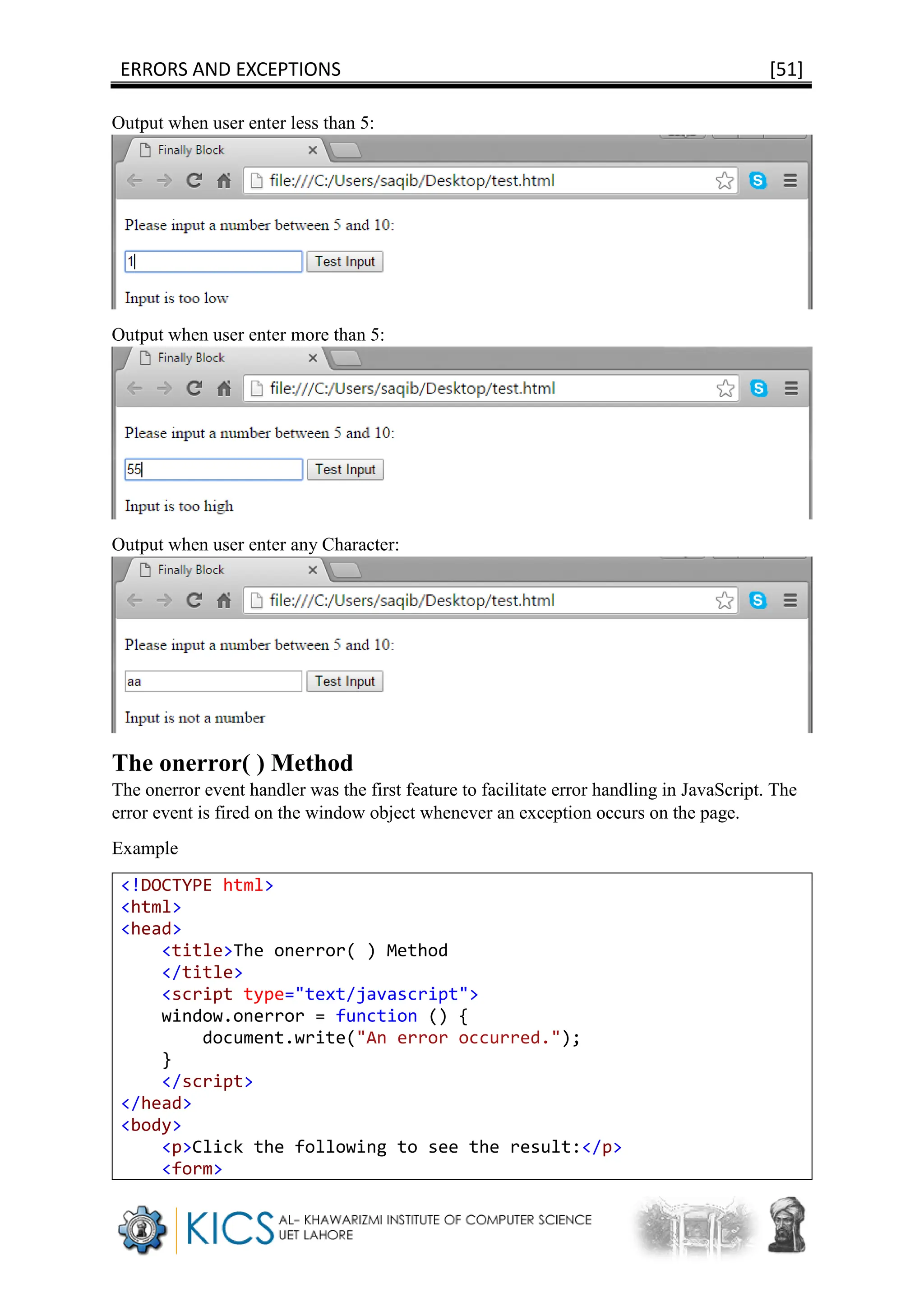 ERRORS AND EXCEPTIONS [51]
Output when user enter less than 5:
Output when user enter more than 5:
Output when user enter any Character:
The onerror( ) Method
The onerror event handler was the first feature to facilitate error handling in JavaScript. The
error event is fired on the window object whenever an exception occurs on the page.
Example
<!DOCTYPE html>
<html>
<head>
<title>The onerror( ) Method
</title>
<script type="text/javascript">
window.onerror = function () {
document.write("An error occurred.");
}
</script>
</head>
<body>
<p>Click the following to see the result:</p>
<form>
 