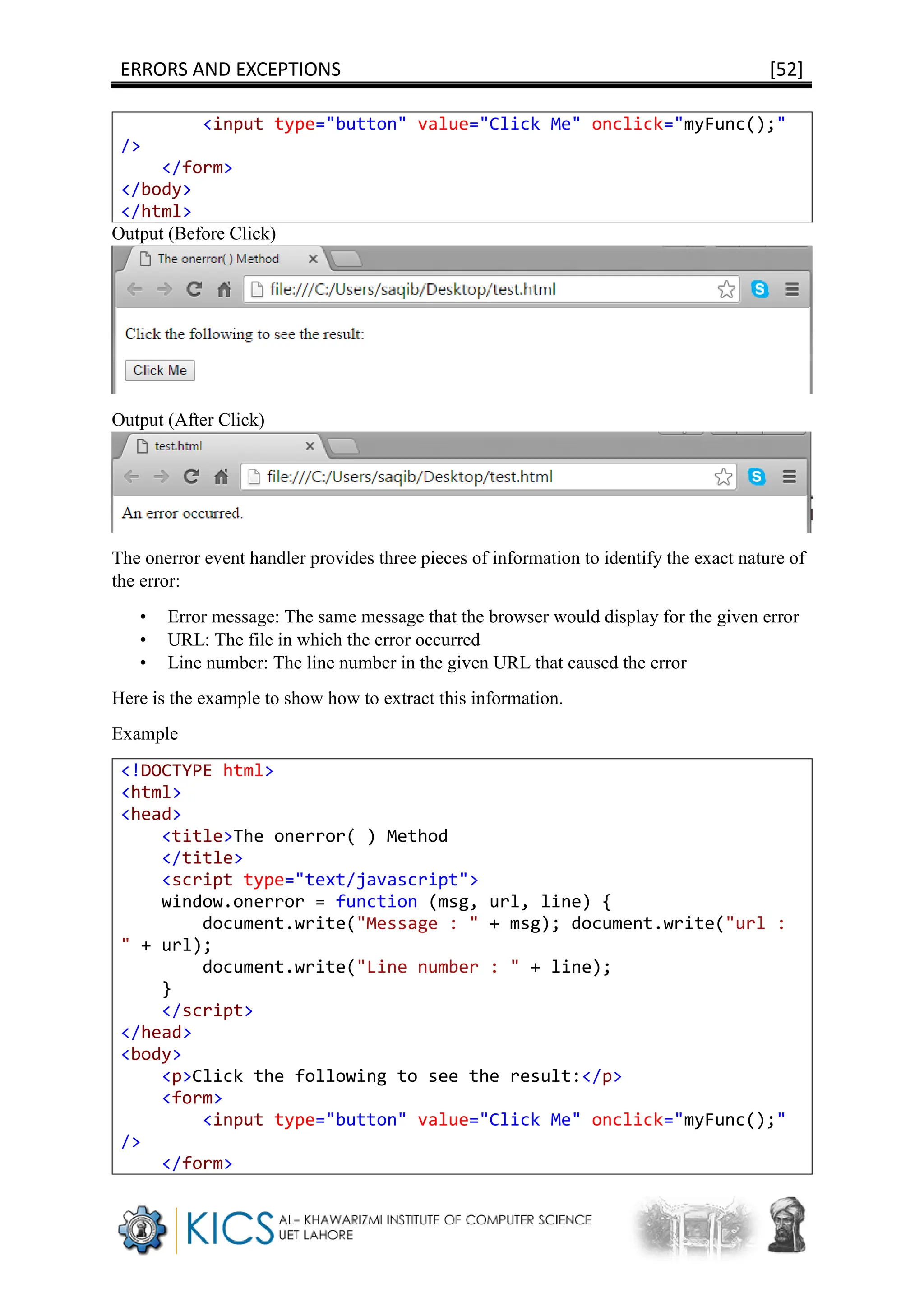 ERRORS AND EXCEPTIONS [52]
<input type="button" value="Click Me" onclick="myFunc();"
/>
</form>
</body>
</html>
Output (Before Click)
Output (After Click)
The onerror event handler provides three pieces of information to identify the exact nature of
the error:
• Error message: The same message that the browser would display for the given error
• URL: The file in which the error occurred
• Line number: The line number in the given URL that caused the error
Here is the example to show how to extract this information.
Example
<!DOCTYPE html>
<html>
<head>
<title>The onerror( ) Method
</title>
<script type="text/javascript">
window.onerror = function (msg, url, line) {
document.write("Message : " + msg); document.write("url :
" + url);
document.write("Line number : " + line);
}
</script>
</head>
<body>
<p>Click the following to see the result:</p>
<form>
<input type="button" value="Click Me" onclick="myFunc();"
/>
</form>
 