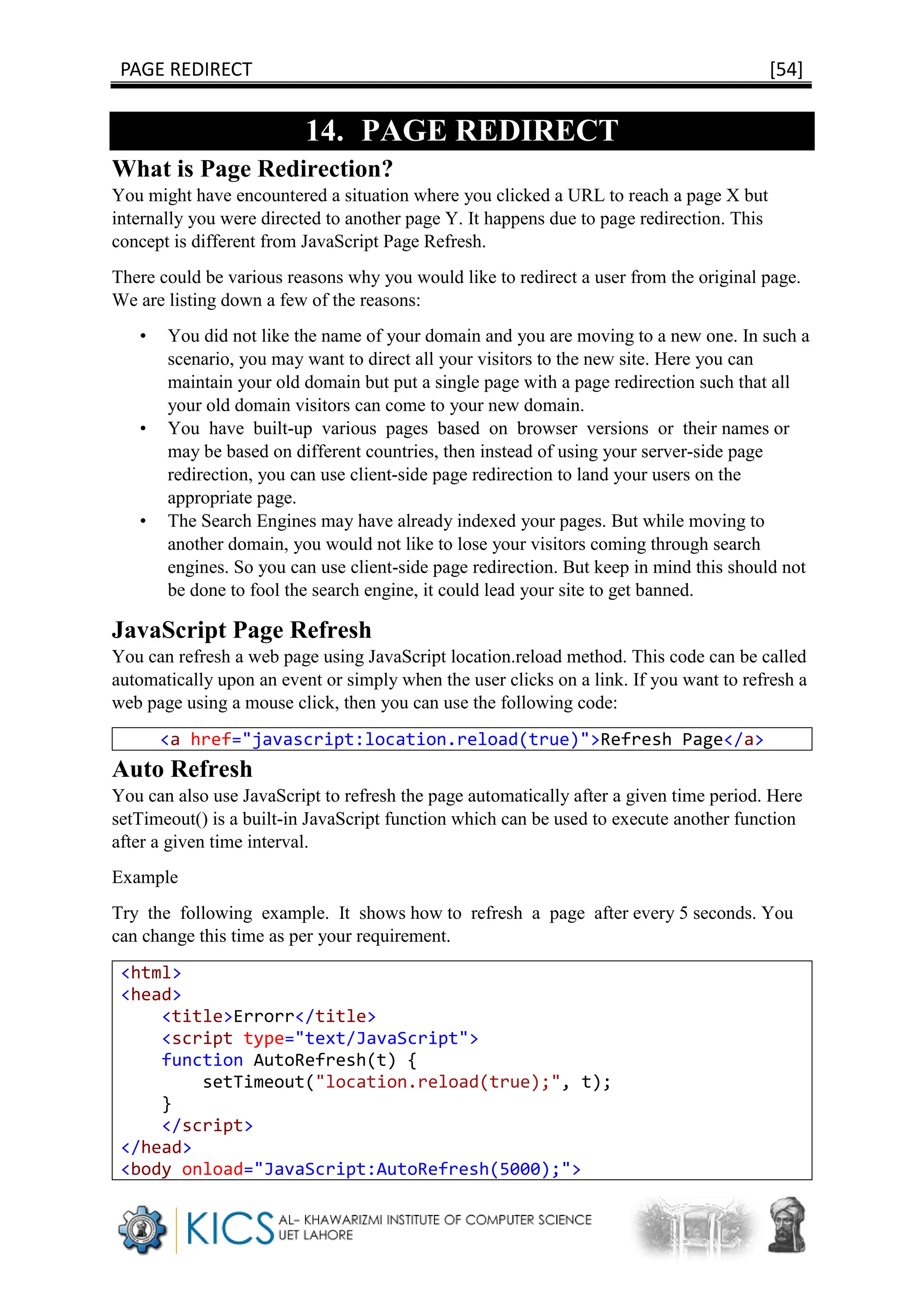 PAGE REDIRECT [54]
14. PAGE REDIRECT
What is Page Redirection?
You might have encountered a situation where you clicked a URL to reach a page X but
internally you were directed to another page Y. It happens due to page redirection. This
concept is different from JavaScript Page Refresh.
There could be various reasons why you would like to redirect a user from the original page.
We are listing down a few of the reasons:
• You did not like the name of your domain and you are moving to a new one. In such a
scenario, you may want to direct all your visitors to the new site. Here you can
maintain your old domain but put a single page with a page redirection such that all
your old domain visitors can come to your new domain.
• You have built-up various pages based on browser versions or their names or
may be based on different countries, then instead of using your server-side page
redirection, you can use client-side page redirection to land your users on the
appropriate page.
• The Search Engines may have already indexed your pages. But while moving to
another domain, you would not like to lose your visitors coming through search
engines. So you can use client-side page redirection. But keep in mind this should not
be done to fool the search engine, it could lead your site to get banned.
JavaScript Page Refresh
You can refresh a web page using JavaScript location.reload method. This code can be called
automatically upon an event or simply when the user clicks on a link. If you want to refresh a
web page using a mouse click, then you can use the following code:
<a href="javascript:location.reload(true)">Refresh Page</a>
Auto Refresh
You can also use JavaScript to refresh the page automatically after a given time period. Here
setTimeout() is a built-in JavaScript function which can be used to execute another function
after a given time interval.
Example
Try the following example. It shows how to refresh a page after every 5 seconds. You
can change this time as per your requirement.
<html>
<head>
<title>Errorr</title>
<script type="text/JavaScript">
function AutoRefresh(t) {
setTimeout("location.reload(true);", t);
}
</script>
</head>
<body onload="JavaScript:AutoRefresh(5000);">
 