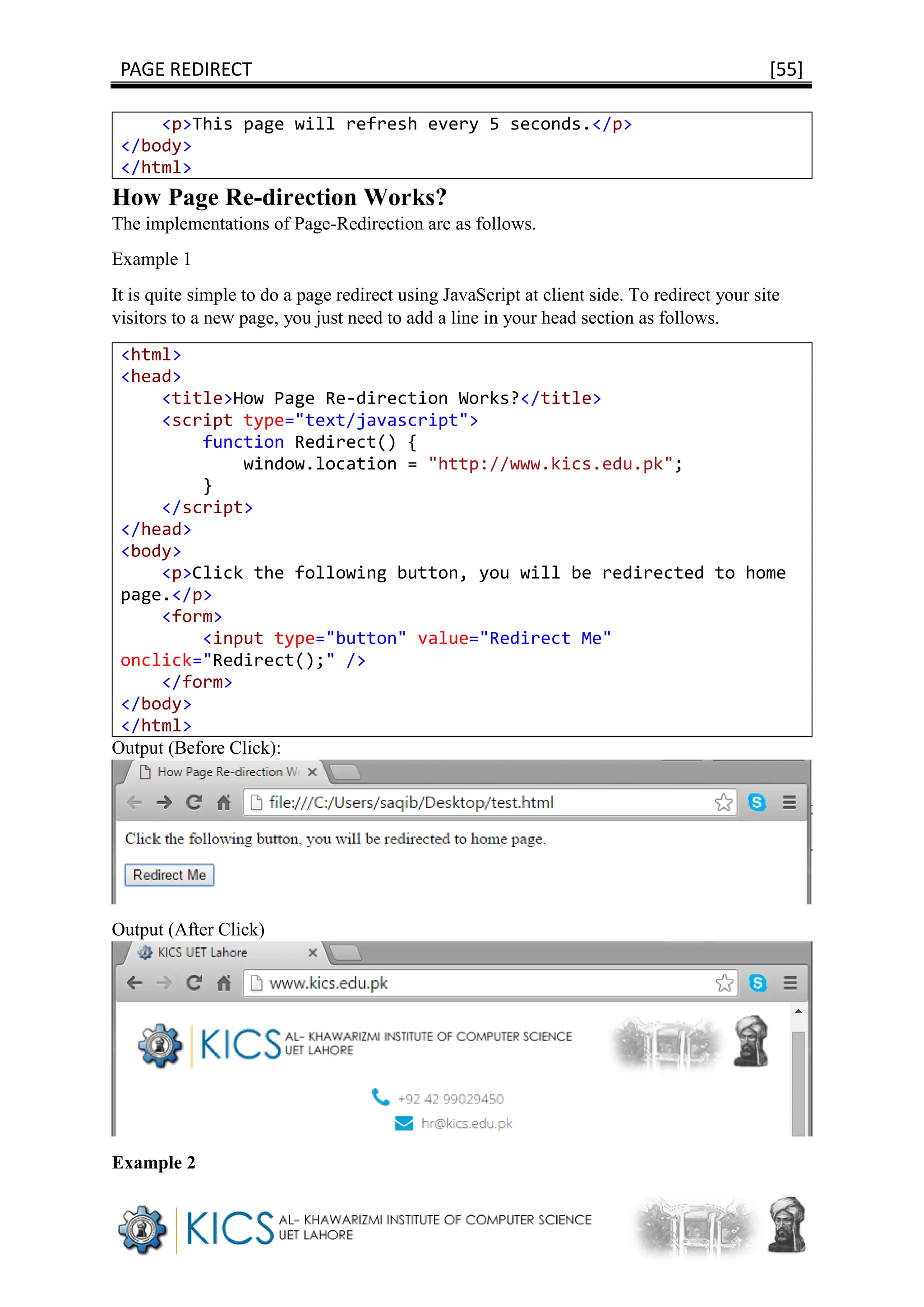 PAGE REDIRECT [55]
<p>This page will refresh every 5 seconds.</p>
</body>
</html>
How Page Re-direction Works?
The implementations of Page-Redirection are as follows.
Example 1
It is quite simple to do a page redirect using JavaScript at client side. To redirect your site
visitors to a new page, you just need to add a line in your head section as follows.
<html>
<head>
<title>How Page Re-direction Works?</title>
<script type="text/javascript">
function Redirect() {
window.location = "http://www.kics.edu.pk";
}
</script>
</head>
<body>
<p>Click the following button, you will be redirected to home
page.</p>
<form>
<input type="button" value="Redirect Me"
onclick="Redirect();" />
</form>
</body>
</html>
Output (Before Click):
Output (After Click)
Example 2
 