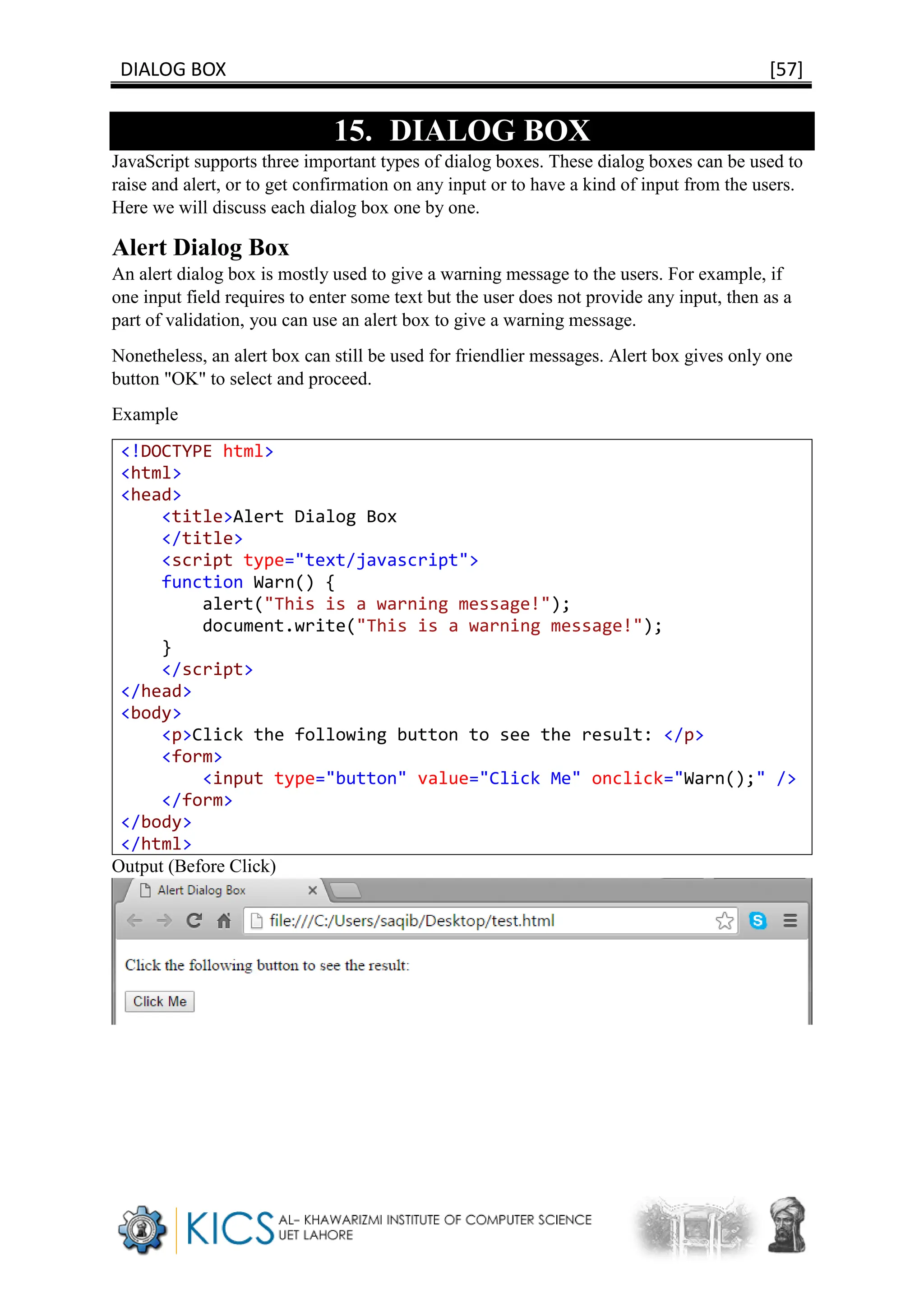 DIALOG BOX [57]
15. DIALOG BOX
JavaScript supports three important types of dialog boxes. These dialog boxes can be used to
raise and alert, or to get confirmation on any input or to have a kind of input from the users.
Here we will discuss each dialog box one by one.
Alert Dialog Box
An alert dialog box is mostly used to give a warning message to the users. For example, if
one input field requires to enter some text but the user does not provide any input, then as a
part of validation, you can use an alert box to give a warning message.
Nonetheless, an alert box can still be used for friendlier messages. Alert box gives only one
button "OK" to select and proceed.
Example
<!DOCTYPE html>
<html>
<head>
<title>Alert Dialog Box
</title>
<script type="text/javascript">
function Warn() {
alert("This is a warning message!");
document.write("This is a warning message!");
}
</script>
</head>
<body>
<p>Click the following button to see the result: </p>
<form>
<input type="button" value="Click Me" onclick="Warn();" />
</form>
</body>
</html>
Output (Before Click)
 