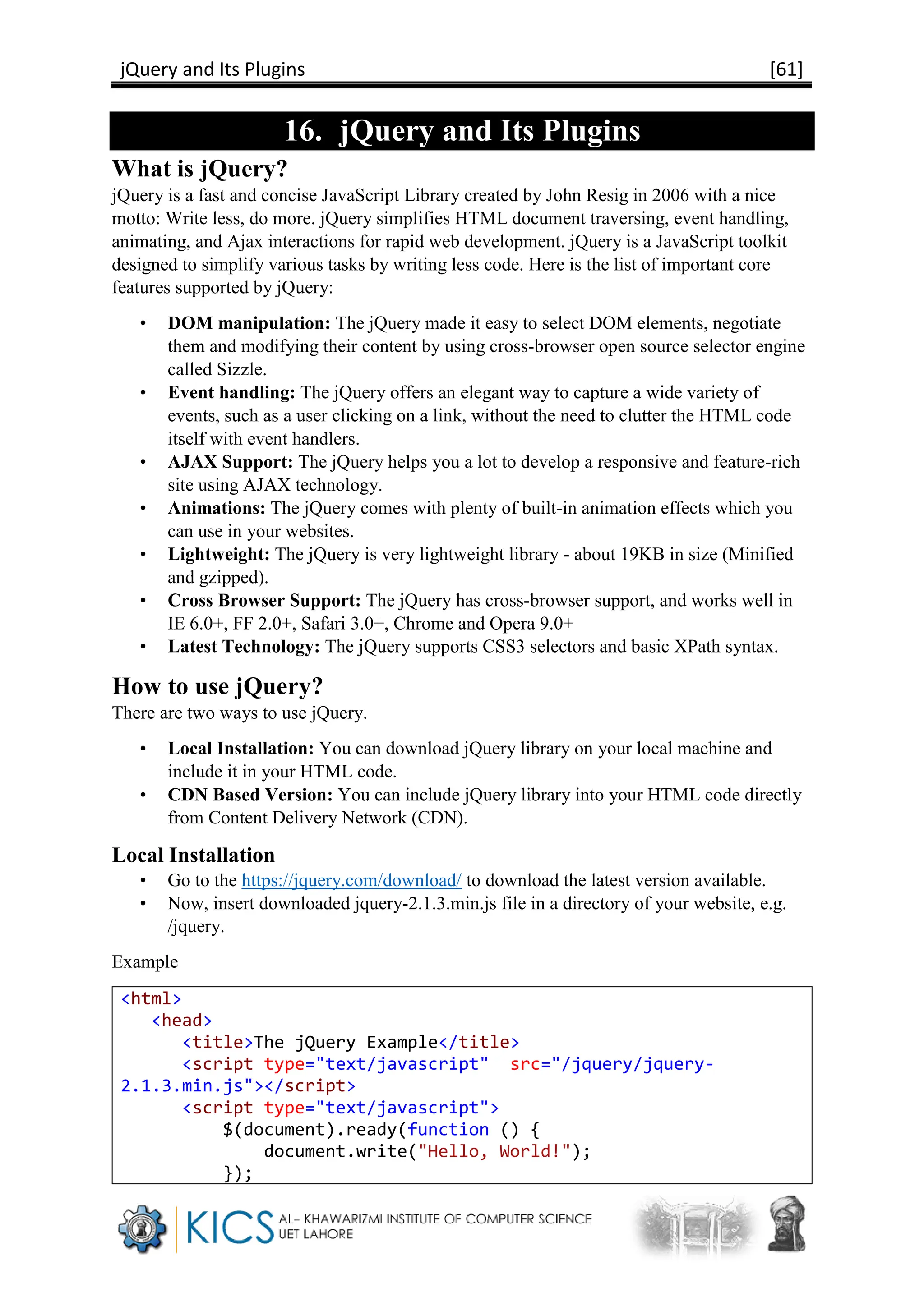 jQuery and Its Plugins [61]
16. jQuery and Its Plugins
What is jQuery?
jQuery is a fast and concise JavaScript Library created by John Resig in 2006 with a nice
motto: Write less, do more. jQuery simplifies HTML document traversing, event handling,
animating, and Ajax interactions for rapid web development. jQuery is a JavaScript toolkit
designed to simplify various tasks by writing less code. Here is the list of important core
features supported by jQuery:
• DOM manipulation: The jQuery made it easy to select DOM elements, negotiate
them and modifying their content by using cross-browser open source selector engine
called Sizzle.
• Event handling: The jQuery offers an elegant way to capture a wide variety of
events, such as a user clicking on a link, without the need to clutter the HTML code
itself with event handlers.
• AJAX Support: The jQuery helps you a lot to develop a responsive and feature-rich
site using AJAX technology.
• Animations: The jQuery comes with plenty of built-in animation effects which you
can use in your websites.
• Lightweight: The jQuery is very lightweight library - about 19KB in size (Minified
and gzipped).
• Cross Browser Support: The jQuery has cross-browser support, and works well in
IE 6.0+, FF 2.0+, Safari 3.0+, Chrome and Opera 9.0+
• Latest Technology: The jQuery supports CSS3 selectors and basic XPath syntax.
How to use jQuery?
There are two ways to use jQuery.
• Local Installation: You can download jQuery library on your local machine and
include it in your HTML code.
• CDN Based Version: You can include jQuery library into your HTML code directly
from Content Delivery Network (CDN).
Local Installation
• Go to the https://jquery.com/download/ to download the latest version available.
• Now, insert downloaded jquery-2.1.3.min.js file in a directory of your website, e.g.
/jquery.
Example
<html>
<head>
<title>The jQuery Example</title>
<script type="text/javascript" src="/jquery/jquery-
2.1.3.min.js"></script>
<script type="text/javascript">
$(document).ready(function () {
document.write("Hello, World!");
});
 