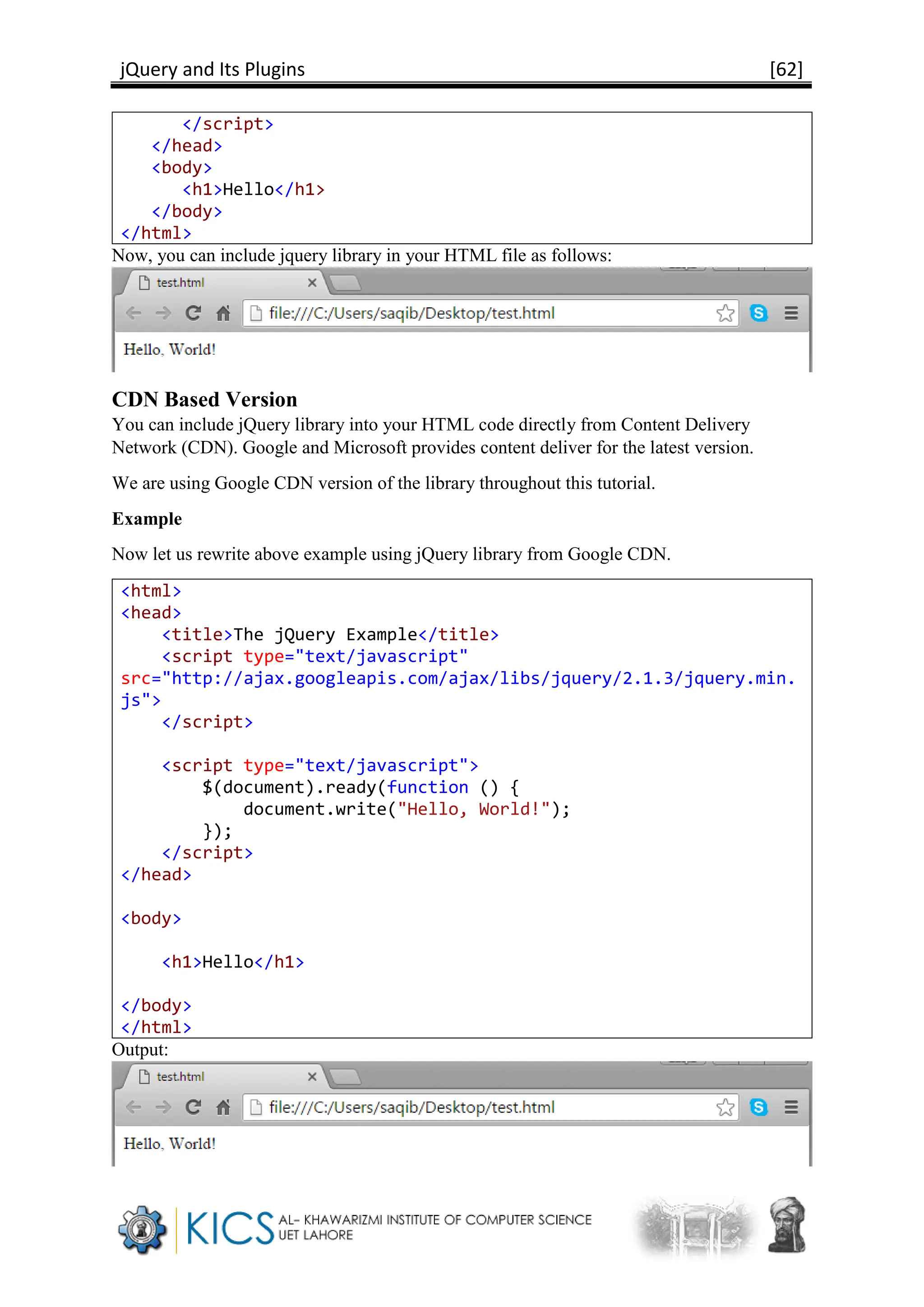 jQuery and Its Plugins [62]
</script>
</head>
<body>
<h1>Hello</h1>
</body>
</html>
Now, you can include jquery library in your HTML file as follows:
CDN Based Version
You can include jQuery library into your HTML code directly from Content Delivery
Network (CDN). Google and Microsoft provides content deliver for the latest version.
We are using Google CDN version of the library throughout this tutorial.
Example
Now let us rewrite above example using jQuery library from Google CDN.
<html>
<head>
<title>The jQuery Example</title>
<script type="text/javascript"
src="http://ajax.googleapis.com/ajax/libs/jquery/2.1.3/jquery.min.
js">
</script>
<script type="text/javascript">
$(document).ready(function () {
document.write("Hello, World!");
});
</script>
</head>
<body>
<h1>Hello</h1>
</body>
</html>
Output:
 