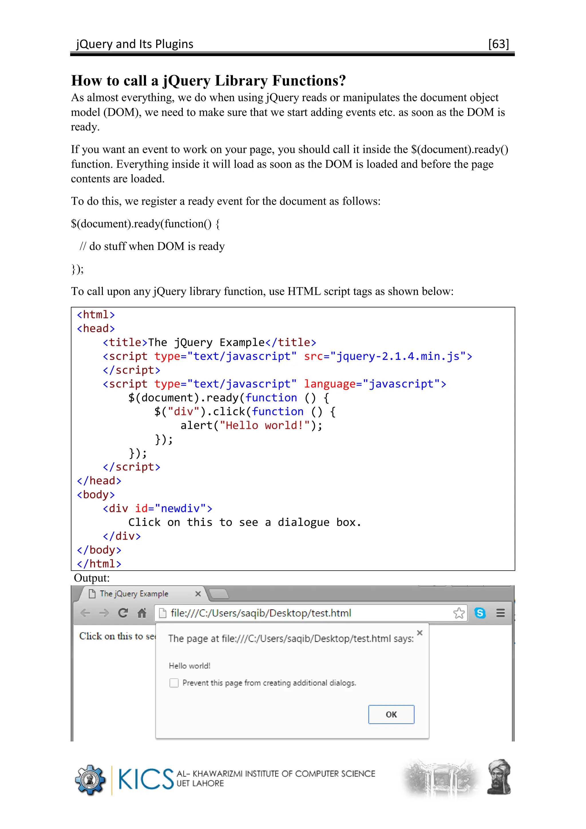 jQuery and Its Plugins [63]
How to call a jQuery Library Functions?
As almost everything, we do when using jQuery reads or manipulates the document object
model (DOM), we need to make sure that we start adding events etc. as soon as the DOM is
ready.
If you want an event to work on your page, you should call it inside the $(document).ready()
function. Everything inside it will load as soon as the DOM is loaded and before the page
contents are loaded.
To do this, we register a ready event for the document as follows:
$(document).ready(function() {
// do stuff when DOM is ready
});
To call upon any jQuery library function, use HTML script tags as shown below:
<html>
<head>
<title>The jQuery Example</title>
<script type="text/javascript" src="jquery-2.1.4.min.js">
</script>
<script type="text/javascript" language="javascript">
$(document).ready(function () {
$("div").click(function () {
alert("Hello world!");
});
});
</script>
</head>
<body>
<div id="newdiv">
Click on this to see a dialogue box.
</div>
</body>
</html>
Output:
 