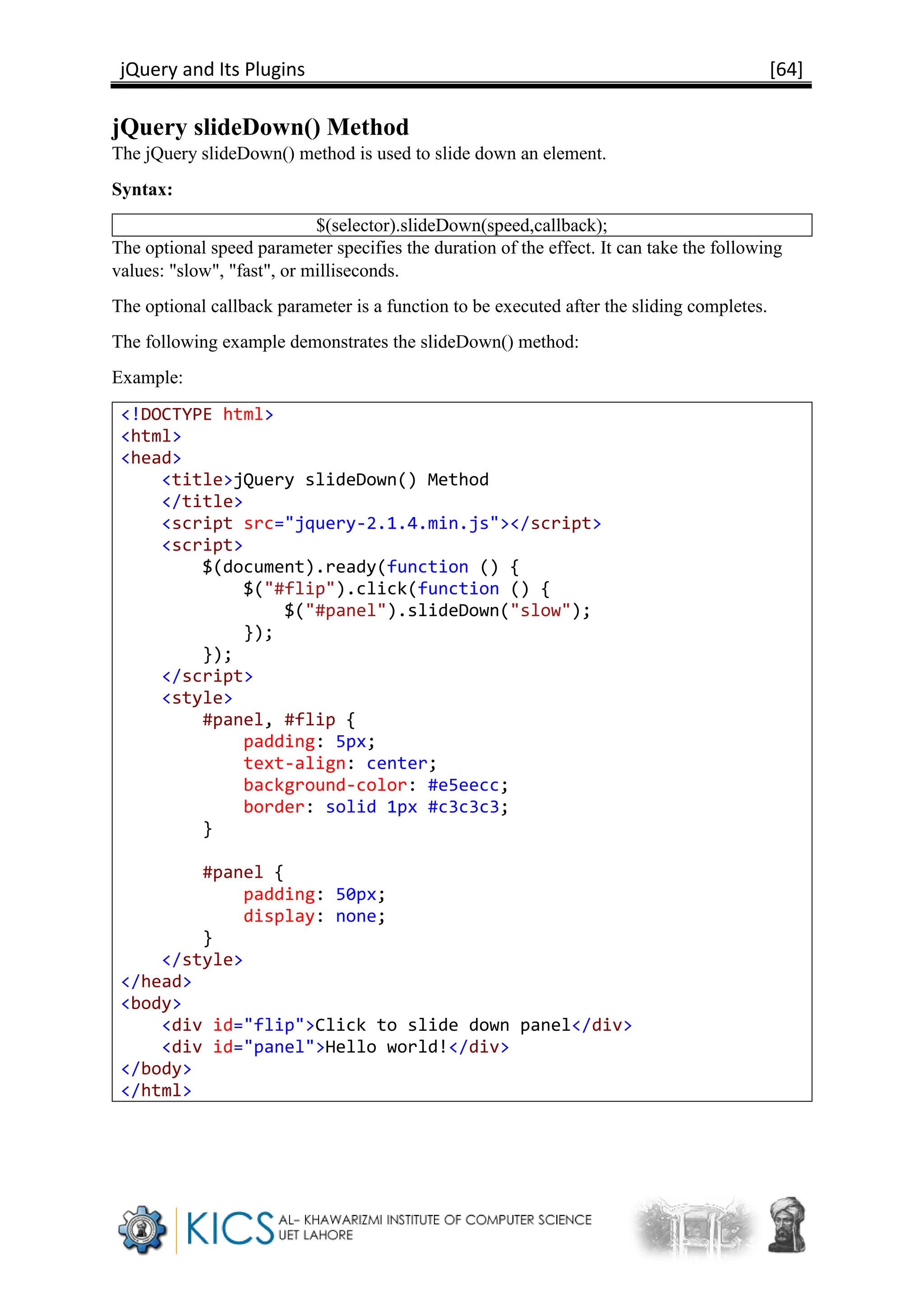 jQuery and Its Plugins [64]
jQuery slideDown() Method
The jQuery slideDown() method is used to slide down an element.
Syntax:
$(selector).slideDown(speed,callback);
The optional speed parameter specifies the duration of the effect. It can take the following
values: "slow", "fast", or milliseconds.
The optional callback parameter is a function to be executed after the sliding completes.
The following example demonstrates the slideDown() method:
Example:
<!DOCTYPE html>
<html>
<head>
<title>jQuery slideDown() Method
</title>
<script src="jquery-2.1.4.min.js"></script>
<script>
$(document).ready(function () {
$("#flip").click(function () {
$("#panel").slideDown("slow");
});
});
</script>
<style>
#panel, #flip {
padding: 5px;
text-align: center;
background-color: #e5eecc;
border: solid 1px #c3c3c3;
}
#panel {
padding: 50px;
display: none;
}
</style>
</head>
<body>
<div id="flip">Click to slide down panel</div>
<div id="panel">Hello world!</div>
</body>
</html>
 