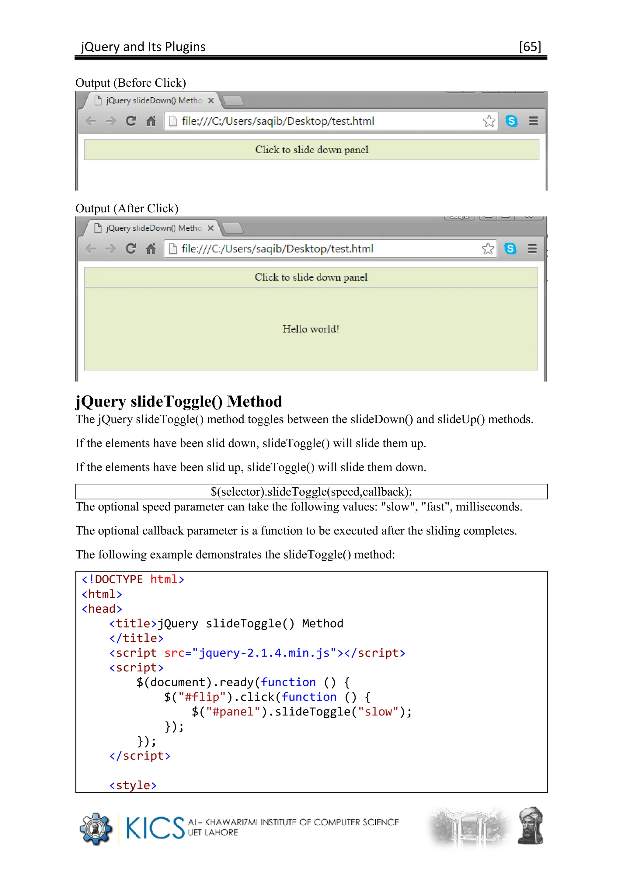 jQuery and Its Plugins [65]
Output (Before Click)
Output (After Click)
jQuery slideToggle() Method
The jQuery slideToggle() method toggles between the slideDown() and slideUp() methods.
If the elements have been slid down, slideToggle() will slide them up.
If the elements have been slid up, slideToggle() will slide them down.
$(selector).slideToggle(speed,callback);
The optional speed parameter can take the following values: "slow", "fast", milliseconds.
The optional callback parameter is a function to be executed after the sliding completes.
The following example demonstrates the slideToggle() method:
<!DOCTYPE html>
<html>
<head>
<title>jQuery slideToggle() Method
</title>
<script src="jquery-2.1.4.min.js"></script>
<script>
$(document).ready(function () {
$("#flip").click(function () {
$("#panel").slideToggle("slow");
});
});
</script>
<style>
 