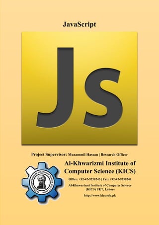 JavaScript
Project Supervisor: Muzammil Hassan | Research Officer
Al-Khwarizmi Institute of
Computer Science (KICS)
Office: +92-42-9250245 | Fax: +92-42-9250246
Al-Khawarizmi Institute of Computer Science
(KICS) UET, Lahore
http://www.kics.edu.pk
 