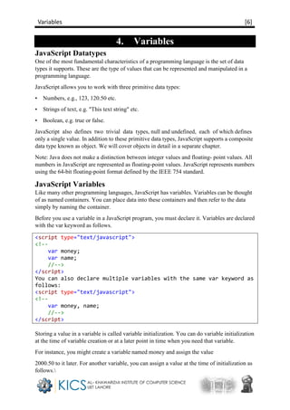 Variables [6]
4. Variables
JavaScript Datatypes
One of the most fundamental characteristics of a programming language is the set of data
types it supports. These are the type of values that can be represented and manipulated in a
programming language.
JavaScript allows you to work with three primitive data types:
• Numbers, e.g., 123, 120.50 etc.
• Strings of text, e.g. "This text string" etc.
• Boolean, e.g. true or false.
JavaScript also defines two trivial data types, null and undefined, each of which defines
only a single value. In addition to these primitive data types, JavaScript supports a composite
data type known as object. We will cover objects in detail in a separate chapter.
Note: Java does not make a distinction between integer values and floating- point values. All
numbers in JavaScript are represented as floating-point values. JavaScript represents numbers
using the 64-bit floating-point format defined by the IEEE 754 standard.
JavaScript Variables
Like many other programming languages, JavaScript has variables. Variables can be thought
of as named containers. You can place data into these containers and then refer to the data
simply by naming the container.
Before you use a variable in a JavaScript program, you must declare it. Variables are declared
with the var keyword as follows.
<script type="text/javascript">
<!--
var money;
var name;
//-->
</script>
You can also declare multiple variables with the same var keyword as
follows:
<script type="text/javascript">
<!--
var money, name;
//-->
</script>
Storing a value in a variable is called variable initialization. You can do variable initialization
at the time of variable creation or at a later point in time when you need that variable.
For instance, you might create a variable named money and assign the value
2000.50 to it later. For another variable, you can assign a value at the time of initialization as
follows.
 