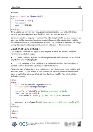 Variables [7]
Example
<script type="text/javascript">
<!--
var name = "Ali";
var money;
money = 2000.50;
//-->
</script>
Note: Use the var keyword only for declaration or initialization, once for the life of any
variable name in a document. You should not re-declare same variable twice.
JavaScript is untyped language. This means that a JavaScript variable can hold a value of any
data type. Unlike many other languages, you don't have to tell JavaScript during variable
declaration what type of value the variable will hold. The value type of a variable can change
during the execution of a program and JavaScript takes care of it automatically.
JavaScript Variable Scope
The scope of a variable is the region of your program in which it is defined. JavaScript
variables have only two scopes.
• Global Variables: A global variable has global scope which means it can be defined
anywhere in your JavaScript code.
• Local Variables: A local variable will be visible only within a function where it is
defined. Function parameters are always local to that function.
Within the body of a function, a local variable takes precedence over a global variable with
the same name. If you declare a local variable or function parameter with the same
name as a global variable, you effectively hide the global variable. Take a look into the
following example.
<html>
<head>
<title>User-defined objects</title>
<script type="text/javascript">
var myVar = "global"; // Declare a global variable
function checkscope() {
var myVar = "local"; // Declare a local variable
}
document.write(myVar);//if function will call then result will
local
</script>
</head>
<body>
</body>
 