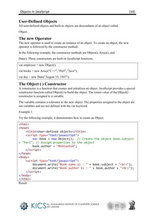 Objects In JavaScript [10]
User-Defined Objects
All user-defined objects and built-in objects are descendants of an object called
Object.
The new Operator
The new operator is used to create an instance of an object. To create an object, the new
operator is followed by the constructor method.
In the following example, the constructor methods are Object(), Array(), and
Date(). These constructors are built-in JavaScript functions.
var employee = new Object();
var books = new Array("C++", "Perl", "Java");
var day = new Date("August 15, 1947");
The Object ( ) Constructor
A constructor is a function that creates and initializes an object. JavaScript provides a special
constructor function called Object() to build the object. The return value of the Object()
constructor is assigned to a variable.
The variable contains a reference to the new object. The properties assigned to the object are
not variables and are not defined with the var keyword.
Example 1:
Try the following example; it demonstrates how to create an Object.
<html>
<head>
<title>User-defined objects</title>
<script type="text/javascript">
var book = new Object(); // Create the object book.subject
= "Perl"; // Assign properties to the object
book.author = "Mohtashim";
</script>
</head>
<body>
<script type="text/javascript">
document.write("Book name is : " + book.subject + "<br>");
document.write("Book author is : " + book.author + "<br>");
</script>
</body>
</html>
Result
 
