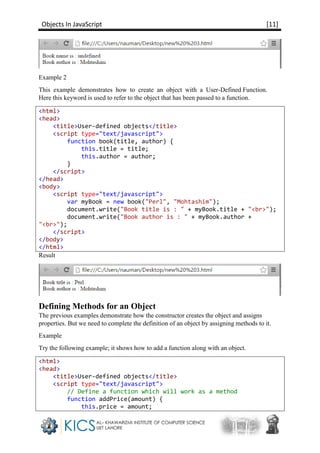 Objects In JavaScript [11]
Example 2
This example demonstrates how to create an object with a User-Defined Function.
Here this keyword is used to refer to the object that has been passed to a function.
<html>
<head>
<title>User-defined objects</title>
<script type="text/javascript">
function book(title, author) {
this.title = title;
this.author = author;
}
</script>
</head>
<body>
<script type="text/javascript">
var myBook = new book("Perl", "Mohtashim");
document.write("Book title is : " + myBook.title + "<br>");
document.write("Book author is : " + myBook.author +
"<br>");
</script>
</body>
</html>
Result
Defining Methods for an Object
The previous examples demonstrate how the constructor creates the object and assigns
properties. But we need to complete the definition of an object by assigning methods to it.
Example
Try the following example; it shows how to add a function along with an object.
<html>
<head>
<title>User-defined objects</title>
<script type="text/javascript">
// Define a function which will work as a method
function addPrice(amount) {
this.price = amount;
 