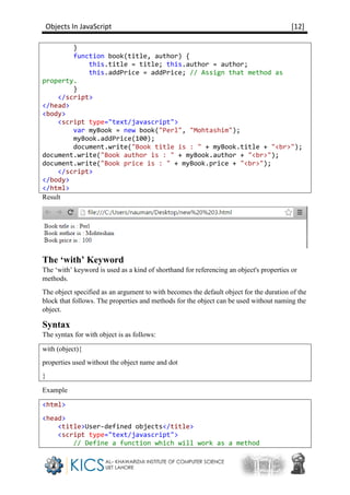Objects In JavaScript [12]
}
function book(title, author) {
this.title = title; this.author = author;
this.addPrice = addPrice; // Assign that method as
property.
}
</script>
</head>
<body>
<script type="text/javascript">
var myBook = new book("Perl", "Mohtashim");
myBook.addPrice(100);
document.write("Book title is : " + myBook.title + "<br>");
document.write("Book author is : " + myBook.author + "<br>");
document.write("Book price is : " + myBook.price + "<br>");
</script>
</body>
</html>
Result
The ‘with’ Keyword
The ‘with’ keyword is used as a kind of shorthand for referencing an object's properties or
methods.
The object specified as an argument to with becomes the default object for the duration of the
block that follows. The properties and methods for the object can be used without naming the
object.
Syntax
The syntax for with object is as follows:
with (object){
properties used without the object name and dot
}
Example
<html>
<head>
<title>User-defined objects</title>
<script type="text/javascript">
// Define a function which will work as a method
 