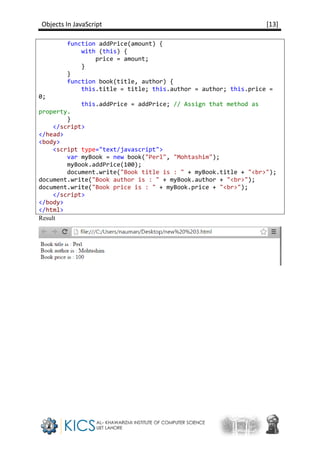 Objects In JavaScript [13]
function addPrice(amount) {
with (this) {
price = amount;
}
}
function book(title, author) {
this.title = title; this.author = author; this.price =
0;
this.addPrice = addPrice; // Assign that method as
property.
}
</script>
</head>
<body>
<script type="text/javascript">
var myBook = new book("Perl", "Mohtashim");
myBook.addPrice(100);
document.write("Book title is : " + myBook.title + "<br>");
document.write("Book author is : " + myBook.author + "<br>");
document.write("Book price is : " + myBook.price + "<br>");
</script>
</body>
</html>
Result
 