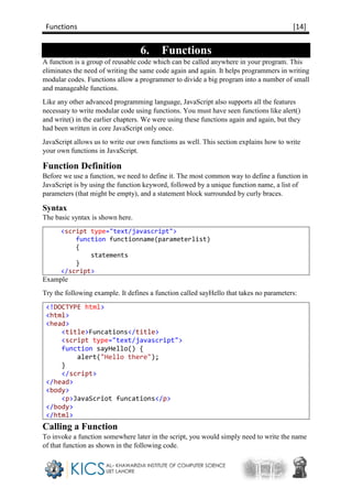 Functions [14]
6. Functions
A function is a group of reusable code which can be called anywhere in your program. This
eliminates the need of writing the same code again and again. It helps programmers in writing
modular codes. Functions allow a programmer to divide a big program into a number of small
and manageable functions.
Like any other advanced programming language, JavaScript also supports all the features
necessary to write modular code using functions. You must have seen functions like alert()
and write() in the earlier chapters. We were using these functions again and again, but they
had been written in core JavaScript only once.
JavaScript allows us to write our own functions as well. This section explains how to write
your own functions in JavaScript.
Function Definition
Before we use a function, we need to define it. The most common way to define a function in
JavaScript is by using the function keyword, followed by a unique function name, a list of
parameters (that might be empty), and a statement block surrounded by curly braces.
Syntax
The basic syntax is shown here.
<script type="text/javascript">
function functionname(parameterlist)
{
statements
}
</script>
Example
Try the following example. It defines a function called sayHello that takes no parameters:
<!DOCTYPE html>
<html>
<head>
<title>Funcations</title>
<script type="text/javascript">
function sayHello() {
alert("Hello there");
}
</script>
</head>
<body>
<p>JavaScriot funcations</p>
</body>
</html>
Calling a Function
To invoke a function somewhere later in the script, you would simply need to write the name
of that function as shown in the following code.
 