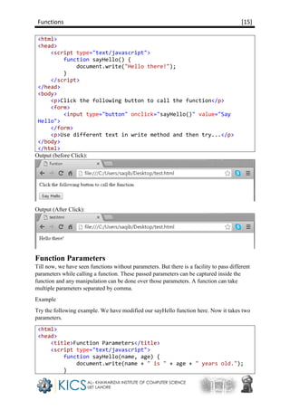 Functions [15]
<html>
<head>
<script type="text/javascript">
function sayHello() {
document.write("Hello there!");
}
</script>
</head>
<body>
<p>Click the following button to call the function</p>
<form>
<input type="button" onclick="sayHello()" value="Say
Hello">
</form>
<p>Use different text in write method and then try...</p>
</body>
</html>
Output (before Click):
Output (After Click):
Function Parameters
Till now, we have seen functions without parameters. But there is a facility to pass different
parameters while calling a function. These passed parameters can be captured inside the
function and any manipulation can be done over those parameters. A function can take
multiple parameters separated by comma.
Example
Try the following example. We have modified our sayHello function here. Now it takes two
parameters.
<html>
<head>
<title>Function Parameters</title>
<script type="text/javascript">
function sayHello(name, age) {
document.write(name + " is " + age + " years old.");
}
 
