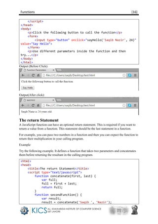 Functions [16]
</script>
</head>
<body>
<p>Click the following button to call the function</p>
<form>
<input type="button" onclick="sayHello('Saqib Nazir', 24)"
value="Say Hello">
</form>
<p>Use different parameters inside the function and then
try...</p>
</body>
</html>
Output (Before Click):
Output(After click):
The return Statement
A JavaScript function can have an optional return statement. This is required if you want to
return a value from a function. This statement should be the last statement in a function.
For example, you can pass two numbers in a function and then you can expect the function to
return their multiplication in your calling program.
Example
Try the following example. It defines a function that takes two parameters and concatenates
them before returning the resultant in the calling program.
<html>
<head>
<title>The return Statement</title>
<script type="text/javascript">
function concatenate(first, last) {
var full;
full = first + last;
return full;
}
function secondFunction() {
var result;
result = concatenate('Saqib ', 'Nazir');
 