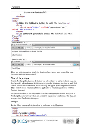 Functions [17]
document.write(result);
}
</script>
</head>
<body>
<p>Click the following button to call the function</p>
<form>
<input type="button" onclick="secondFunction()"
value="Call Function">
</form>
<p>Use different parameters inside the function and then
try...</p>
</body>
</html>
Output (Before Click):
Output (After Click):
There is a lot to learn about JavaScript functions, however we have covered the most
important concepts in this tutorial.
Nested Functions
Prior to JavaScript 1.2, function definition was allowed only in top level global code, but
JavaScript 1.2 allows function definitions to be nested within other functions as well. Still
there is a restriction that function definitions may not appear within loops or conditionals.
These restrictions on function definitions apply only to function declarations with the
function statement.
As we'll discuss later in the next chapter, function literals (another feature introduced in
JavaScript 1.2) may appear within any JavaScript expression, which means that they can
appear within if and other statements.
Example
Try the following example to learn how to implement nested functions.
<html>
<head>
<title>Funcation</title>
<script type="text/javascript">
 