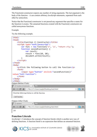 Functions [19]
The Function() constructor expects any number of string arguments. The last argument is the
body of the function – it can contain arbitrary JavaScript statements, separated from each
other by semicolons.
Notice that the Function() constructor is not passed any argument that specifies a name for
the function it creates. The unnamed functions created with the Function() constructor are
called anonymous functions.
Example
Try the following example.
<html>
<head>
<title>Function () Constructor</title>
<script type="text/javascript">
var func = new Function("x", "y", "return x*y;");
function secondFunction() {
var result;
result = func(10, 20);
document.write(result);
}
</script>
</head>
<body>
<p>Click the following button to call the function</p>
<form>
<input type="button" onclick="secondFunction()"
value="Call Function">
</form>
</body>
</html>
Output (Before Click)
Output (After Click)
Function Literals
JavaScript 1.2 introduces the concept of function literals which is another new way of
defining functions. A function literal is an expression that defines an unnamed function.
 