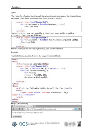 Functions [20]
Syntax
The syntax for a function literal is much like a function statement, except that it is used as an
expression rather than a statement and no function name is required.
<script type="text/javascript">
var variablename = function(Argument List){
Function Body
};
</script>
Syntactically, you can specify a function name while creating
a literal function as follows.
<script type="text/javascript">
var variablename = function FunctionName(Argument List){
Function Body
};
</script>
But this name does not have any significance, so it is not worthwhile.
Example
Try the following example. It shows the usage of function literals.
<html>
<head>
<title>Function Literals</title>
<script type="text/javascript">
var func = function (x, y) { return x * y };
function secondFunction() {
var result;
result = func(10, 20);
document.write(result);
}
</script>
</head>
<body>
<p>Click the following button to call the function</p>
<form>
<input type="button" onclick="secondFunction()"
value="Call Function">
</form>
</body>
</html>
Output (Before Click)
 