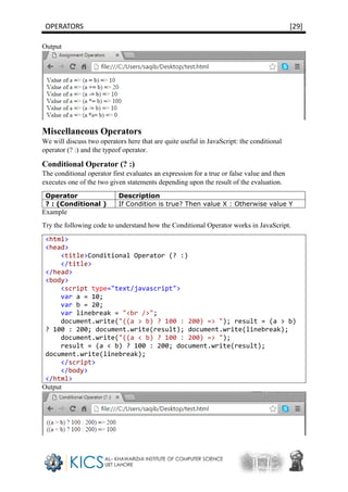 OPERATORS [29]
Output
Miscellaneous Operators
We will discuss two operators here that are quite useful in JavaScript: the conditional
operator (? :) and the typeof operator.
Conditional Operator (? :)
The conditional operator first evaluates an expression for a true or false value and then
executes one of the two given statements depending upon the result of the evaluation.
Operator Description
? : (Conditional ) If Condition is true? Then value X : Otherwise value Y
Example
Try the following code to understand how the Conditional Operator works in JavaScript.
<html>
<head>
<title>Conditional Operator (? :)
</title>
</head>
<body>
<script type="text/javascript">
var a = 10;
var b = 20;
var linebreak = "<br />";
document.write("((a > b) ? 100 : 200) => "); result = (a > b)
? 100 : 200; document.write(result); document.write(linebreak);
document.write("((a < b) ? 100 : 200) => ");
result = (a < b) ? 100 : 200; document.write(result);
document.write(linebreak);
</script>
</body>
</html>
Output
 