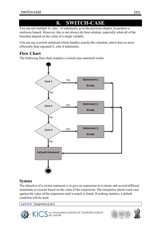 SWITCH-CASE [31]
8. SWITCH-CASE
You can use multiple if...else…if statements, as in the previous chapter, to perform a
multiway branch. However, this is not always the best solution, especially when all of the
branches depend on the value of a single variable.
You can use a switch statement which handles exactly this situation, and it does so more
efficiently than repeated if...else if statements.
Flow Chart
The following flow chart explains a switch-case statement works.
Syntax
The objective of a switch statement is to give an expression to evaluate and several different
statements to execute based on the value of the expression. The interpreter checks each case
against the value of the expression until a match is found. If nothing matches, a default
condition will be used.
switch (expression)
 