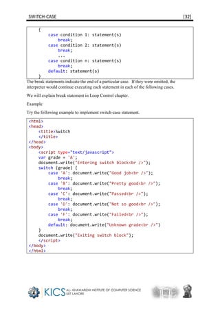 SWITCH-CASE [32]
{
case condition 1: statement(s)
break;
case condition 2: statement(s)
break;
...
case condition n: statement(s)
break;
default: statement(s)
}
The break statements indicate the end of a particular case. If they were omitted, the
interpreter would continue executing each statement in each of the following cases.
We will explain break statement in Loop Control chapter.
Example
Try the following example to implement switch-case statement.
<html>
<head>
<title>Switch
</title>
</head>
<body>
<script type="text/javascript">
var grade = 'A';
document.write("Entering switch block<br />");
switch (grade) {
case 'A': document.write("Good job<br />");
break;
case 'B': document.write("Pretty good<br />");
break;
case 'C': document.write("Passed<br />");
break;
case 'D': document.write("Not so good<br />");
break;
case 'F': document.write("Failed<br />");
break;
default: document.write("Unknown grade<br />")
}
document.write("Exiting switch block");
</script>
</body>
</html>
 