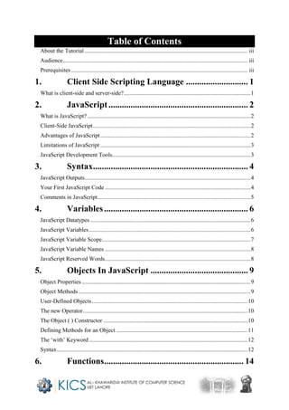 Table of Contents
About the Tutorial................................................................................................................ iii
Audience............................................................................................................................... iii
Prerequisites ......................................................................................................................... iii
1. Client Side Scripting Language ............................ 1
What is client-side and server-side?.......................................................................................1
2. JavaScript............................................................... 2
What is JavaScript?................................................................................................................2
Client-Side JavaScript............................................................................................................2
Advantages of JavaScript.......................................................................................................2
Limitations of JavaScript .......................................................................................................3
JavaScript Development Tools...............................................................................................3
3. Syntax...................................................................... 4
JavaScript Outputs..................................................................................................................4
Your First JavaScript Code ....................................................................................................4
Comments in JavaScript.........................................................................................................5
4. Variables................................................................. 6
JavaScript Datatypes ..............................................................................................................6
JavaScript Variables...............................................................................................................6
JavaScript Variable Scope......................................................................................................7
JavaScript Variable Names ....................................................................................................8
JavaScript Reserved Words....................................................................................................8
5. Objects In JavaScript ............................................ 9
Object Properties....................................................................................................................9
Object Methods ......................................................................................................................9
User-Defined Objects...........................................................................................................10
The new Operator.................................................................................................................10
The Object ( ) Constructor ...................................................................................................10
Defining Methods for an Object ..........................................................................................11
The ‘with’ Keyword.............................................................................................................12
Syntax...................................................................................................................................12
6. Functions............................................................... 14
 