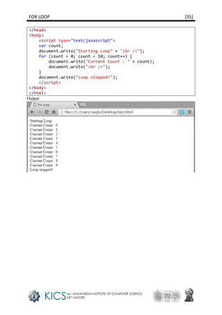 FOR LOOP [35]
</head>
<body>
<script type="text/javascript">
var count;
document.write("Starting Loop" + "<br />");
for (count = 0; count < 10; count++) {
document.write("Current Count : " + count);
document.write("<br />");
}
document.write("Loop stopped!");
</script>
</body>
</html>
Output
 