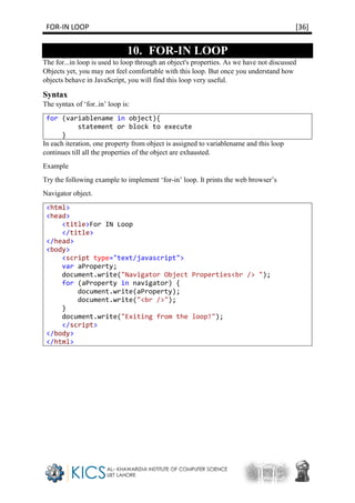 FOR-IN LOOP [36]
10. FOR-IN LOOP
The for...in loop is used to loop through an object's properties. As we have not discussed
Objects yet, you may not feel comfortable with this loop. But once you understand how
objects behave in JavaScript, you will find this loop very useful.
Syntax
The syntax of ‘for..in’ loop is:
for (variablename in object){
statement or block to execute
}
In each iteration, one property from object is assigned to variablename and this loop
continues till all the properties of the object are exhausted.
Example
Try the following example to implement ‘for-in’ loop. It prints the web browser’s
Navigator object.
<html>
<head>
<title>For IN Loop
</title>
</head>
<body>
<script type="text/javascript">
var aProperty;
document.write("Navigator Object Properties<br /> ");
for (aProperty in navigator) {
document.write(aProperty);
document.write("<br />");
}
document.write("Exiting from the loop!");
</script>
</body>
</html>
 