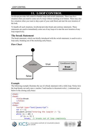 LOOP CONTROL [38]
11. LOOP CONTROL
JavaScript provides full control to handle loops and switch statements. There may be a
situation when you need to come out of a loop without reaching at its bottom. There may also
be a situation when you want to skip a part of your code block and start the next iteration of
the look.
To handle all such situations, JavaScript provides break and continue statements. These
statements are used to immediately come out of any loop or to start the next iteration of any
loop respectively.
The break Statement
The break statement, which was briefly introduced with the switch statement, is used to exit a
loop early, breaking out of the enclosing curly braces.
Flow Chart
Example
The following example illustrates the use of a break statement with a while loop. Notice how
the loop breaks out early once x reaches 5 and reaches to document.write (..) statement just
below to the closing curly brace:
<html>
<head>
<title>Break
</title>
</head>
<body>
<script type="text/javascript">
var x = 1;
document.write("Entering the loop<br /> ");
while (x < 20) {
if (x == 5) {
break; // breaks out of loop completely
 