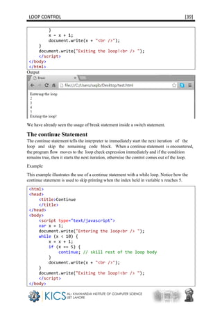 LOOP CONTROL [39]
}
x = x + 1;
document.write(x + "<br />");
}
document.write("Exiting the loop!<br /> ");
</script>
</body>
</html>
Output
We have already seen the usage of break statement inside a switch statement.
The continue Statement
The continue statement tells the interpreter to immediately start the next iteration of the
loop and skip the remaining code block. When a continue statement is encountered,
the program flow moves to the loop check expression immediately and if the condition
remains true, then it starts the next iteration, otherwise the control comes out of the loop.
Example
This example illustrates the use of a continue statement with a while loop. Notice how the
continue statement is used to skip printing when the index held in variable x reaches 5.
<html>
<head>
<title>Continue
</title>
</head>
<body>
<script type="text/javascript">
var x = 1;
document.write("Entering the loop<br /> ");
while (x < 10) {
x = x + 1;
if (x == 5) {
continue; // skill rest of the loop body
}
document.write(x + "<br />");
}
document.write("Exiting the loop!<br /> ");
</script>
</body>
 