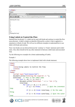 LOOP CONTROL [40]
</html>
Output
Using Labels to Control the Flow
Starting from JavaScript 1.2, a label can be used with break and continue to control the flow
more precisely. A label is simply an identifier followed by a colon (:) that is applied to a
statement or a block of code. We will see two different examples to understand how to use
labels with break and continue.
Note: Line breaks are not allowed between the ‘continue’ or ‘break’ statement and its label
name. Also, there should not be any other statement in between a label name and associated
loop.
Try the following two examples for a better understanding of Labels.
Example 1
The following example shows how to implement Label with a break statement.
<html>
<head>
<title>Using Labels to Control the Flow
</title>
</head>
<body>
<script type="text/javascript">
document.write("Entering the loop!<br /> ");
outerloop: // This is the label name
for (var i = 0; i < 5; i++) {
document.write("Outerloop: " + i + "<br />");
innerloop:
for (var j = 0; j < 5; j++) {
if (j > 3) break; // Quit the innermost
loop
if (i == 2) break innerloop; // Do the same
thing
if (i == 4) break outerloop; // Quit the outer
loop
 