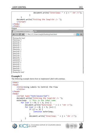 LOOP CONTROL [41]
document.write("Innerloop: " + j + " <br />");
}
}
document.write("Exiting the loop!<br /> ");
</script>
</body>
</html>
Output
Example 2
The following example shows how to implement Label with continue.
<html>
<head>
<title>Using Labels to Control the Flow
</title>
</head>
<body>
<script type="text/javascript">
document.write("Entering the loop!<br /> ");
outerloop: // This is the label name
for (var i = 0; i < 3; i++) {
document.write("Outerloop: " + i + "<br />");
for (var j = 0; j < 5; j++) {
if (j == 3) {
continue outerloop;
}
document.write("Innerloop: " + j + "<br />");
}
}
 