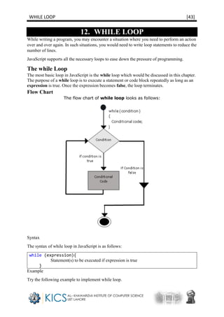 WHILE LOOP [43]
12. WHILE LOOP
While writing a program, you may encounter a situation where you need to perform an action
over and over again. In such situations, you would need to write loop statements to reduce the
number of lines.
JavaScript supports all the necessary loops to ease down the pressure of programming.
The while Loop
The most basic loop in JavaScript is the while loop which would be discussed in this chapter.
The purpose of a while loop is to execute a statement or code block repeatedly as long as an
expression is true. Once the expression becomes false, the loop terminates.
Flow Chart
The flow chart of while loop looks as follows:
Syntax
The syntax of while loop in JavaScript is as follows:
while (expression){
Statement(s) to be executed if expression is true
}
Example
Try the following example to implement while loop.
 