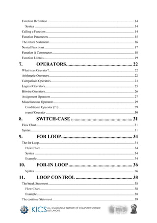 Function Definition ..............................................................................................................14
Syntax ..............................................................................................................................14
Calling a Function................................................................................................................14
Function Parameters.............................................................................................................15
The return Statement ............................................................................................................16
Nested Functions..................................................................................................................17
Function () Constructor ........................................................................................................18
Function Literals ..................................................................................................................19
7. OPERATORS....................................................... 22
What is an Operator?............................................................................................................22
Arithmetic Operators............................................................................................................22
Comparison Operators..........................................................................................................23
Logical Operators.................................................................................................................25
Bitwise Operators.................................................................................................................26
Assignment Operators..........................................................................................................27
Miscellaneous Operators......................................................................................................29
Conditional Operator (? :)................................................................................................29
typeof Operator ................................................................................................................30
8. SWITCH-CASE ................................................... 31
Flow Chart............................................................................................................................31
Syntax...................................................................................................................................31
9. FOR LOOP........................................................... 34
The for Loop.........................................................................................................................34
Flow Chart .......................................................................................................................34
Syntax ..............................................................................................................................34
Example ...........................................................................................................................34
10. FOR-IN LOOP..................................................... 36
Syntax ..............................................................................................................................36
11. LOOP CONTROL ............................................... 38
The break Statement.............................................................................................................38
Flow Chart .......................................................................................................................38
Example ...........................................................................................................................38
The continue Statement........................................................................................................39
 