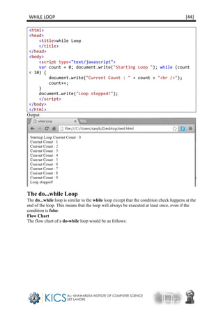 WHILE LOOP [44]
<html>
<head>
<title>while Loop
</title>
</head>
<body>
<script type="text/javascript">
var count = 0; document.write("Starting Loop "); while (count
< 10) {
document.write("Current Count : " + count + "<br />");
count++;
}
document.write("Loop stopped!");
</script>
</body>
</html>
Output
The do...while Loop
The do...while loop is similar to the while loop except that the condition check happens at the
end of the loop. This means that the loop will always be executed at least once, even if the
condition is false.
Flow Chart
The flow chart of a do-while loop would be as follows:
 