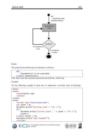 WHILE LOOP [45]
Syntax
The syntax for do-while loop in JavaScript is as follows:
do{
Statement(s) to be executed;
} while (expression);
Note: Don’t miss the semicolon used at the end of the do...while loop.
Example
Try the following example to learn how to implement a do-while loop in JavaScript.
<html>
<head>
<title>while Loop
</title>
</head>
<body>
<script type="text/javascript">
var count = 0;
document.write("Starting Loop" + "<br />");
do {
document.write("Current Count : " + count + "<br />");
count++;
} while (count < 5);
document.write("Loop stopped!");
</script>
 