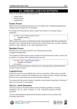 ERRORS AND EXCEPTIONS [47]
13. ERRORS AND EXCEPTIONS
There are three types of errors in programming:
• Syntax Errors
• Runtime Errors
• Logical Errors
Syntax Errors
Syntax errors, also called parsing errors, occur at compile time in traditional programming
languages and at interpret time in JavaScript.
For example, the following line causes a syntax error because it is missing a closing
parenthesis.
<script type="text/javascript">
window.print(;
</script>
When a syntax error occurs in JavaScript, only the code contained within the same thread as
the syntax error is affected and the rest of the code in other threads gets executed assuming
nothing in them depends on the code containing the error.
Runtime Errors
Runtime errors, also called exceptions, occur during execution (after
compilation/interpretation).
For example, the following line causes a runtime error because here the syntax is correct, but
at runtime, it is trying to call a method that does not exist.
<script type="text/javascript">
window.printme();
</script>
Exceptions also affect the thread in which they occur, allowing other JavaScript threads to
continue normal execution.
Logical Errors
Logic errors can be the most difficult type of errors to track down. These errors are not the
result of a syntax or runtime error. Instead, they occur when you make a mistake in the logic
that drives your script and you do not get the result you expected.
You cannot catch those errors, because it depends on your business requirement what type of
logic you want to put in your program.
The try...catch Statement
The latest versions of JavaScript added exception handling capabilities. JavaScript
implements the try...catch construct as well as the throw operator to handle
exceptions.
You can catch programmer-generated and runtime exceptions, but you cannot catch
JavaScript syntax errors.
 
